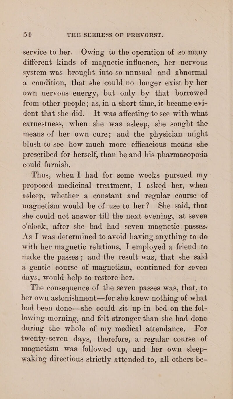 service to her. Owing to the operation of so many different kinds of magnetic influence, her nervous system was brought into so unusual and abnormal a condition, that she could no longer exist by her own nervous energy, but only by that borrowed from other people; as, in a short time, it became evi- dent that she did. It was affecting to see with what earnestness, when she was asleep, she sought the means of her own cure; and the physician might blush to see how much more efficacious means she prescribed for herself, than he and his pharmacopeia could furnish. Thus, when I had for some weeks pursued my proposed medicinal treatment, I asked her, when asleep, whether a constant and regular course of magnetism would be of use to her? She said, that she could not answer till the next evening, at seven oclock, after she had had seven magnetic. passes. As I was determined to avoid having anything to do with her magnetic relations, I employed a friend to make the passes; and the result was, that she said a gentle course of magnetism, continued for seven days, would help to restore her. The consequence of the seven passes was, that, to her own astonishment—for she knew nothing of what had been done—she could sit up in bed on the fol- lowing morning, and felt stronger than she had done during the whole of my medical attendance. For twenty-seven days, therefore, a regular course of magnetism was followed up, and her own sleep- waking directions strictly attended to, all others be-