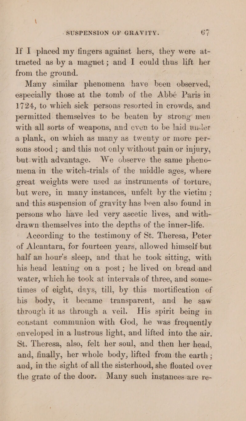 1f I placed my fingers against hers, they were at- tracted as by a magnet; and I could thus lift her from the ground. | Many similar phenomena have been observed, especially those at the tomb of the Abbe Paris ın 1724, to which sick persons resorted in crowds, and permitted themselves te be beaten by strong’ men with all sorts of weapons, and even to be laid unter a plank, on which as many as twenty or more per- sons stood ; and this not only without pain or injury, but-with advantage. We observe the same pheno- mena in the witch-trials of the middle ages, where great weights were used as instruments of torture, but were, in many instances, unfelt by the victim ; and this suspension of gravity has been also found in persons who have led very ascetic lives, and with- drawn themselves into the depths of the inner-life. According to the testimony of St. Theresa, Peter of Alcantara, for fourteen years, allowed himself but half an hour's sleep, and that he took sitting, with his head leaning on a post; he lived on bread and water, which he took at intervals of three, and some- times of eight, days, till, by this mortification of his body, it became transparent, and he saw through it as through a veil. His spirit being in constant communion with God, he was frequently enveloped in a lustrous light, and lifted into the air. St. Theresa, also, felt her soul, and then her head, and, finally, her whole body, lifted from the earth ; and, in the sight of all the sisterhood, she floated over the grate of the door. Many such instancesvare re-