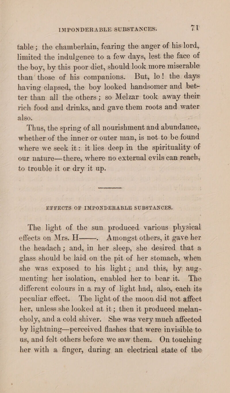 table; the chamberlain, fearing the anger of his lord, limited the indulgence to a few days, lest the face of the boy, by this poor diet, should look more miserable than’ those of his companions. But, lo! the days having elapsed, the boy looked handsomer and bet- _ ter than all the others; so Melzar took away their rich food and drinks, and gave them roots and water also. Thus, the spring of all nourishment and abundance, whether of the inner or outer man, is not to be found where we seek it: it lies deep in the spirituality of our nature—there, where no external evils can reach, to trouble it or dry it up. EFFECTS OF IMPONDERABLE SUBSTANCES. The light of the sun produced various physical effects on Mrs. H Amongst others, it gave her the headach ; and, in her sleep, she desired that a glass should be laid on the pit of her stomach, when she was exposed to his light; and this, by aug- menting her isolation, enabled her to bear it. The different colours in a ray of light had, also, each its peculiar effect. The light of the moon did not affect her, unless she looked at it; then it produced melan- choly, and a cold shiver. She was very much affected by lightning—perceived flashes that were invisible to us, and felt others before we saw them. On touching her with a finger, during an electrical state of the