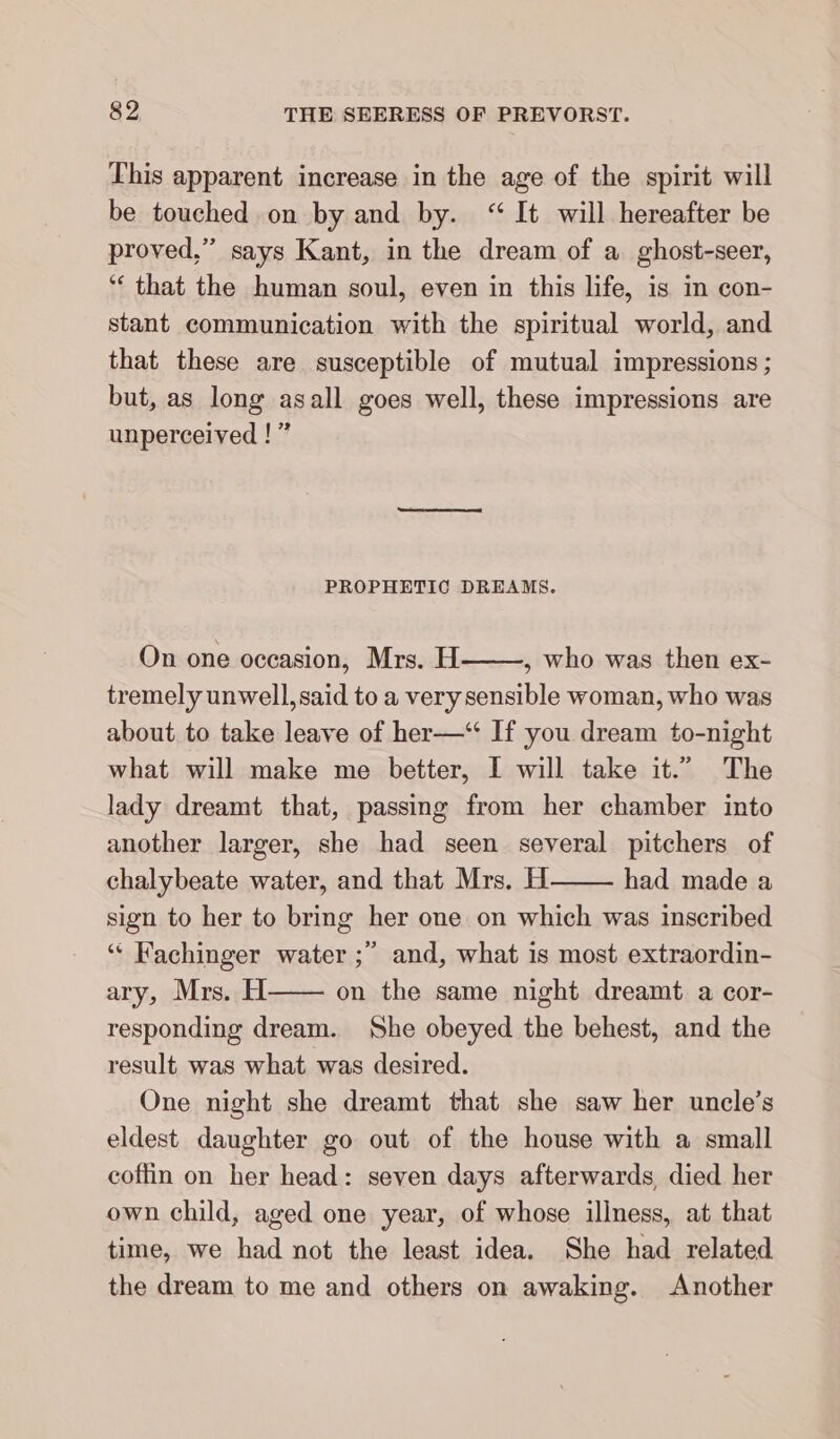 This apparent increase in the age of the spirit will be touched on by and by. “It will hereafter be proved,” says Kant, in the dream of a ghost-seer, ““ that the human soul, even in this life, is in con- stant communication with the spiritual world, and that these are susceptible of mutual impressions ; but, as long asall goes well, these impressions are unperceived ! ” PROPHETIC DREAMS. On one occasion, Mrs. H , who was then ex- tremely unwell,said to a very sensible woman, who was about to take leave of her—‘“ If you dream to-night what will make me better, I will take it.” The lady dreamt that, passing from her chamber into another larger, she had seen several pitchers of chalybeate water, and that Mrs. H had made a sign to her to bring her one on which was inscribed ““ Fachinger water ;” and, what is most extraordin- ary, Mrs. H—— on the same night dreamt a cor- responding dream. She obeyed the behest, and the result was what was desired. One night she dreamt that she saw her uncle’s eldest daughter go out of the house with a small coffin on her head: seven days afterwards, died her own child, aged one year, of whose illness, at that time, we had not the least idea. She had related the dream to me and others on awaking. Another