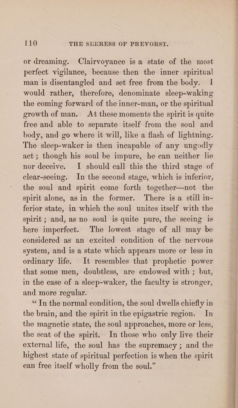 or dreaming. Clairvoyance is a state of the most perfect vigilance, because then the inner spiritual man is disentangled and set free from the body. I would rather, therefore, denominate sleep-waking the coming forward of the inner-man, or the spiritual growth of man. At these moments the spirit is quite free and able to separate itself from the soul and body, and go where it will, like a flash of lightning. The sleep-waker is then incapable of any ungodly act ; though his soul be impure, he can neither lie nor deceive. I should call this the third stage of clear-seeing. In the second stage, which is inferior, the soul and spirit come forth together—not the spirit alone, asin the former. There is a still in- ferior state, in which the soul unites itself with the spirit ; and, as no soul is quite pure, the seeing is here imperfect. The lowest stage of all may be considered as an excited condition of the nervous system, and is a state which appears more or less in ordinary life. It resembles that prophetic power that some men, doubtless, are endowed with ; but, in the case of a sleep-waker, the faculty is stronger, and more regular. “ In the normal condition, the soul dwells chiefly in the brain, and the spirit in the epigastric region. In the magnetic state, the soul approaches, more or less, the seat of the spirit. In those who only live their external life, the soul has the supremacy ; and the highest state of spiritual perfection is when the spirit can free itself wholly from the soul.” it a i