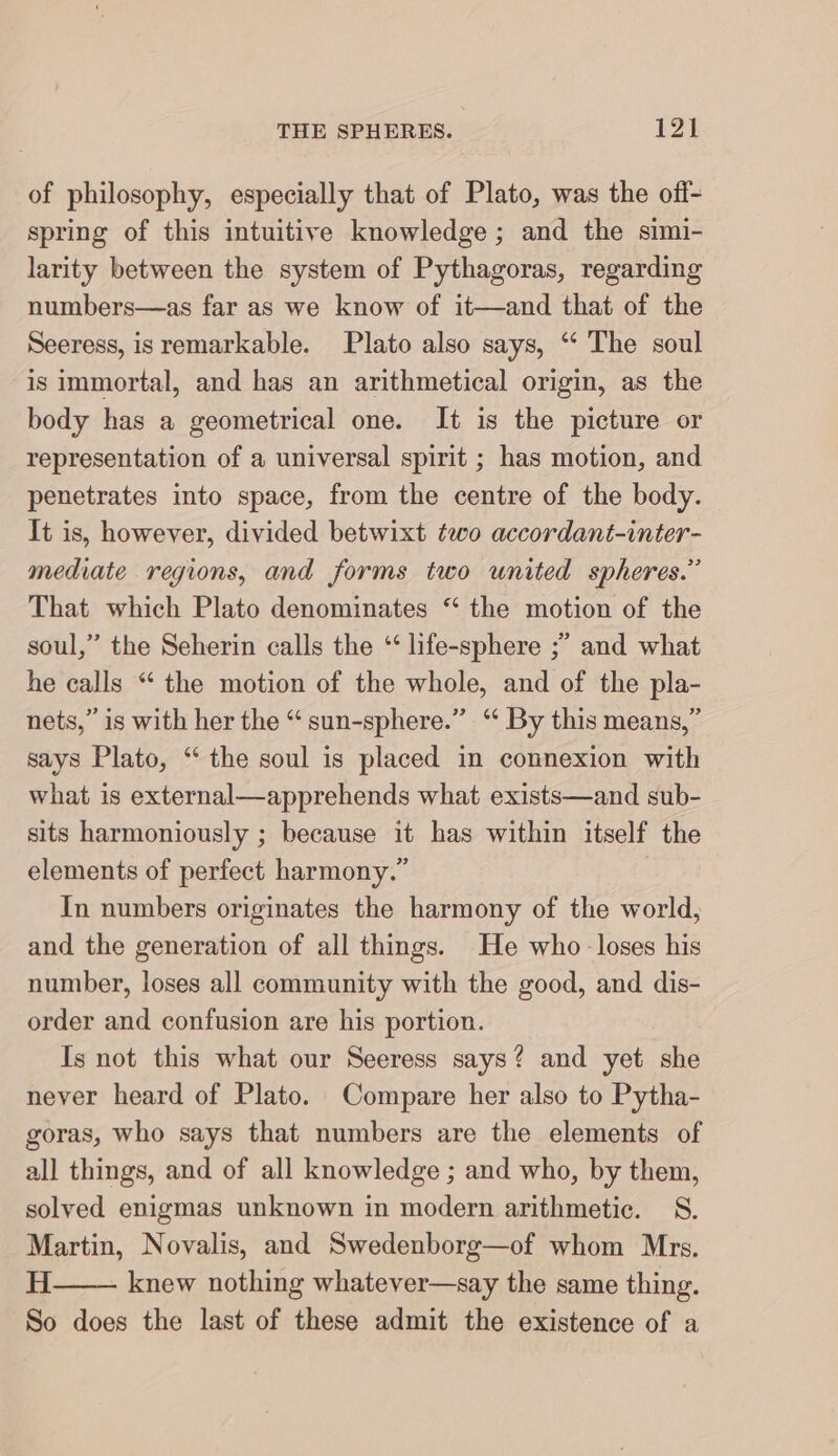 of philosophy, especially that of Plato, was the off- spring of this intuitive knowledge; and the simi- larity between the system of Pythagoras, regarding numbers—as far as we know of it—and that of the Seeress, is remarkable. Plato also says, “ The soul is immortal, and has an arithmetical origin, as the body has a geometrical one. It is the picture or representation of a universal spirit ; has motion, and penetrates into space, from the centre of the body. It is, however, divided betwixt two accordant-inter- mediate regions, and forms two united spheres.” That which Plato denominates “ the motion of the soul,” the Seherin calls the “ life-sphere ;” and what he calls “ the motion of the whole, and of the pla- nets,” is with her the “ sun-sphere.” “ By this means,” says Plato, “ the soul is placed in connexion with what is external—apprehends what exists—and sub- sits harmoniously ; because it has within itself the elements of perfect harmony.” In numbers originates the harmony of the world, and the generation of all things. He who -loses his number, loses all community with the good, and dis- order and confusion are his portion. Is not this what our Seeress says? and yet she never heard of Plato. Compare her also to Pytha- goras, who says that numbers are the elements of all things, and of all knowledge ; and who, by them, solved enigmas unknown in modern arithmetic. S. Martin, Novalis, and Swedenborg—of whom Mrs. H knew nothing whatever—say the same thing. So does the last of these admit the existence of a