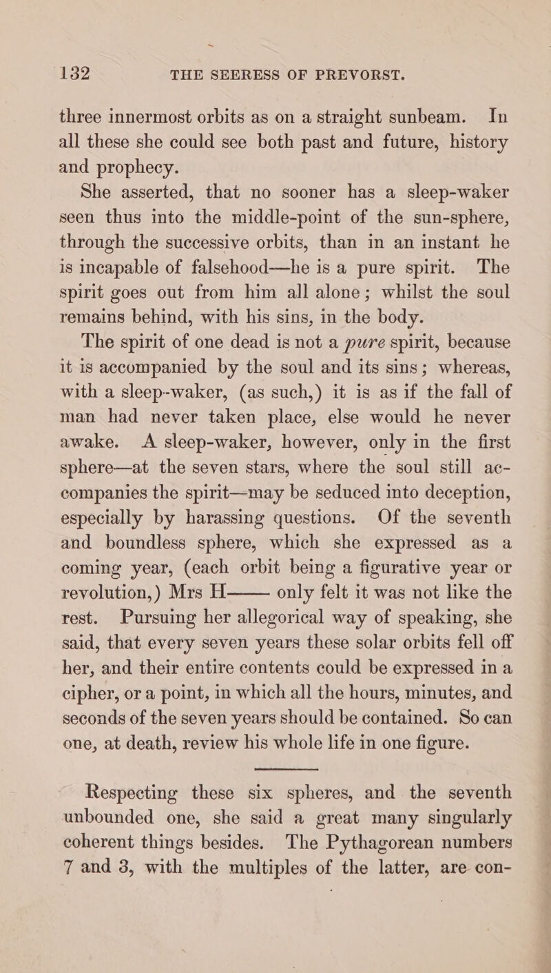 three innermost orbits as on a straight sunbeam. In all these she could see both past and future, history and prophecy. She asserted, that no sooner has a sleep-waker seen thus into the middle-point of the sun-sphere, through the successive orbits, than in an instant he is incapable of falsehood—he is a pure spirit. The spirit goes out from him all alone; whilst the soul remains behind, with his sins, in the body. The spirit of one dead is not a pure spirit, because it is accompanied by the soul and its sins; whereas, with a sleep-waker, (as such,) it is as if the fall of man had never taken place, else would he never awake. A sleep-waker, however, only in the first sphere—at the seven stars, where the soul still ac- companies the spirit—may be seduced into deception, especially by harassing questions. Of the seventh and boundless sphere, which she expressed as a coming year, (each orbit being a figurative year or revolution,) Mrs H only felt it was not like the rest. Pursuing her allegorical way of speaking, she said, that every seven years these solar orbits fell off her, and their entire contents could be expressed in a cipher, or a point, in which all the hours, minutes, and seconds of the seven years should be contained. So can one, at death, review his whole life in one figure. Respecting these six spheres, and the seventh unbounded one, she said a great many singularly coherent things besides. The Pythagorean numbers 7 and 3, with the multiples of the latter, are con-