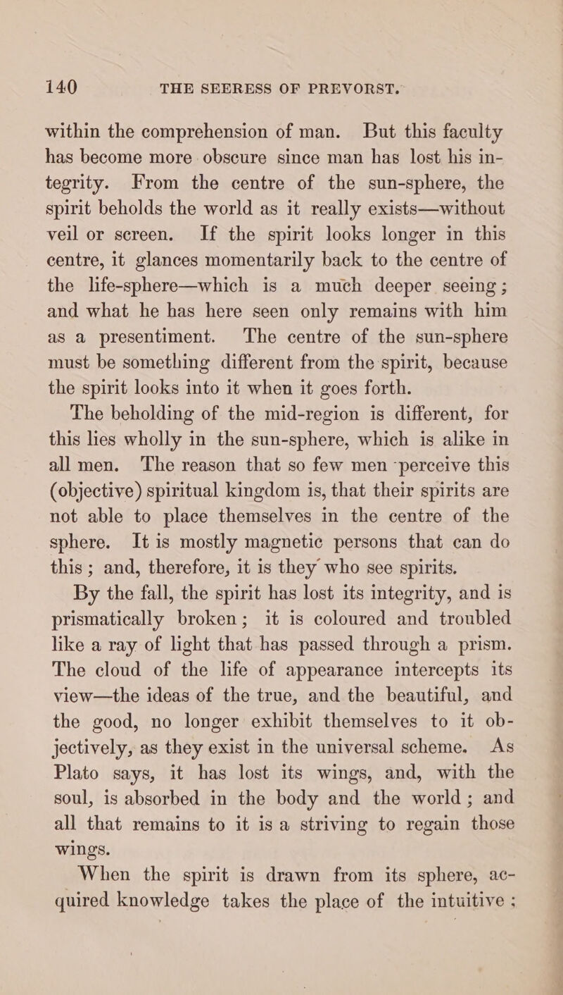 within the comprehension of man. But this faculty has become more obscure since man has lost his in- tegrity. From the centre of the sun-sphere, the spirit beholds the world as it really exists— without veil or screen. If the spirit looks longer in this centre, it glances momentarily back to the centre of the life-sphere—which is a much deeper seeing ; and what he has here seen only remains with him as a presentiment. The centre of the sun-sphere must be something different from the spirit, because the spirit looks into it when it goes forth. The beholding of the mid-region is different, for this lies wholly in the sun-sphere, which is alike in all men. The reason that so few men ‘perceive this (objective) spiritual kingdom is, that their spirits are not able to place themselves in the centre of the sphere. It is mostly magnetic persons that can do this ; and, therefore, it is they who see spirits. By the fall, the spirit has lost its integrity, and is prismatically broken; it is coloured and troubled like a ray of light that has passed through a prism. The cloud of the life of appearance intercepts its view—the ideas of the true, and the beautiful, and the good, no longer exhibit themselves to it ob- jectively, as they exist in the universal scheme. As Plato says, it has lost its wings, and, with the soul, is absorbed in the body and the world; and all that remains to it isa striving to regain those wings. When the spirit is drawn from its sphere, ac- quired knowledge takes the place of the intuitive ;