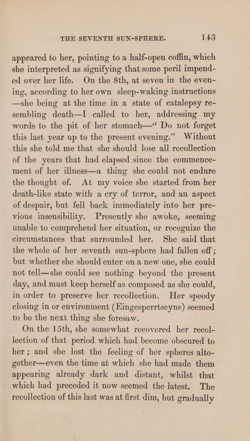 appeared to her, pointing to a half-open coffin, which she interpreted as signifying that some peril impend- ed over her life. On the 8th, at seven in the even- ing, according to her own sleep-waking instructions —she being at the time in a state of catalepsy re- sembling death—I called to her, addressing my words to the pit of her stomach—‘ Do not forget this last year up to the present evening.” Without this she told me that she should lose all recollection of the years that had elapsed since the commence- ment of her illness—a thing she could not endure the thought of. At my voice she started from her death-like state with a cry of terror, and an aspect of despair, but fell back immediately into her pre- vious insensibility. Presently she awoke, seeming unable to comprehend her situation, or recognize the circumstances that surrounded her. She said that the whole of her seventh sun-sphere had fallen off ; but whether she should enter on a new one, she could not tell—she could see nothing beyond the present day, and must keep herself as composed as she could, in order to preserve her recollection. Her speedy closing in or environment (Eingesperrtseyns) seemed to be the next thing she foresaw. On the 15th, she somewhat recovered her recol- lection of that period which had become obscured to her ; and she lost the feeling of her spheres alto- gether—even the time at which she had made them © appearing already dark and distant, whilst that which had preceded it now seemed the latest. The recollection of this last was at first dim, but gradually