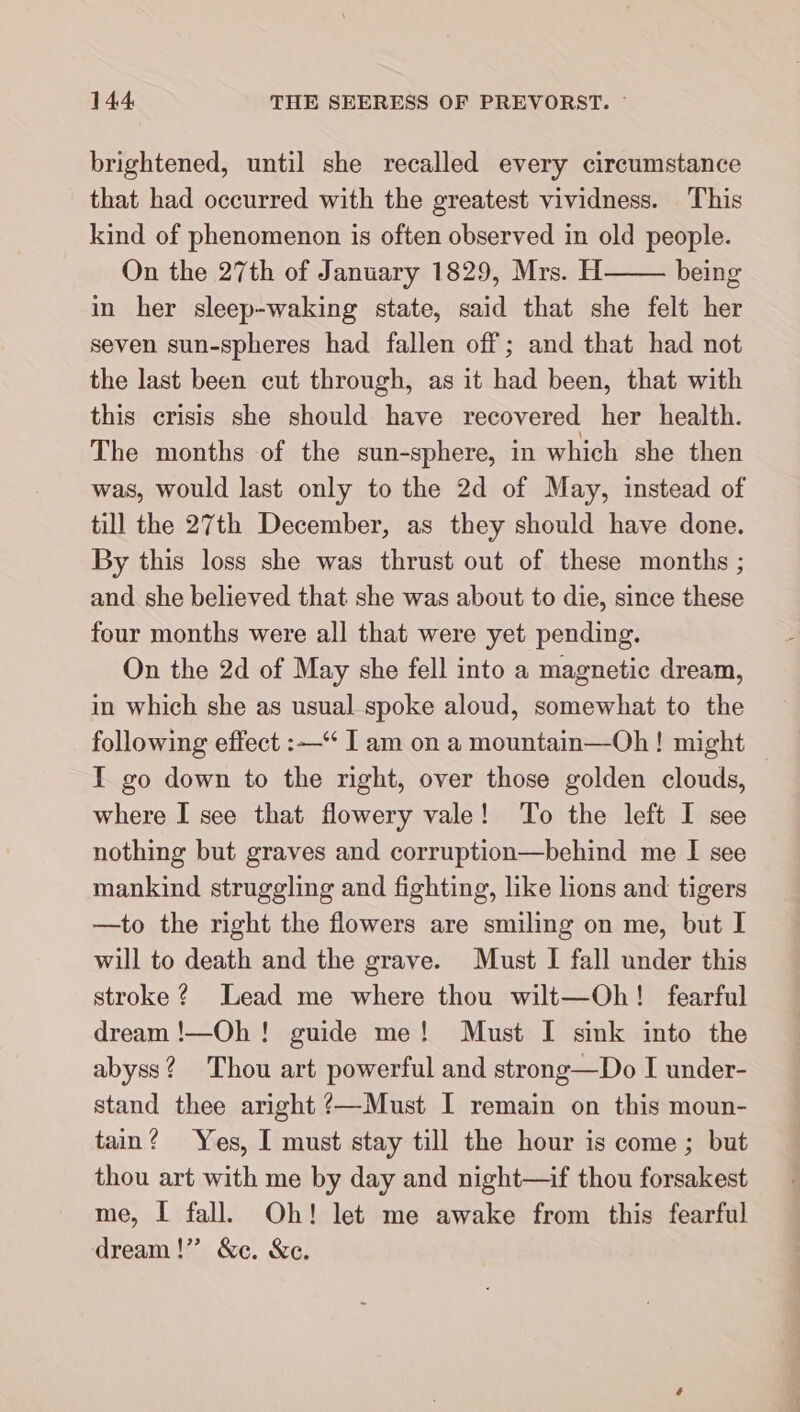 brightened, until she recalled every circumstance that had occurred with the greatest vividness. This kind of phenomenon is often observed in old people. On the 27th of January 1829, Mrs. H being in her sleep-waking state, said that she felt her seven sun-spheres had fallen off; and that had not the last been cut through, as it had been, that with this crisis she should have recovered her health. The months of the sun-sphere, in which she then was, would last only to the 2d of May, instead of till the 27th December, as they should have done. By this loss she was thrust out of these months ; and she believed that she was about to die, since these four months were all that were yet pending. On the 2d of May she fell into a magnetic dream, in which she as usual spoke aloud, somewhat to the following effect :—“ I am on a mountain—Oh ! might I go down to the right, over those golden clouds, where I see that flowery vale! To the left I see nothing but graves and corruption—behind me I see mankind struggling and fighting, like lions and tigers —to the right the flowers are smiling on me, but I will to death and the grave. Must I fall under this stroke ? Lead me where thou wilt—Oh! fearful dream !—Oh ! guide me! Must I sink into the abyss? Thou art powerful and strong—Do I under- stand thee aright ?—Must I remain on this moun- tain? Yes, I must stay till the hour is come ; but thou art with me by day and night—if thou forsakest me, I fall. Oh! let me awake from this fearful dream!” &amp;c. &amp;c.