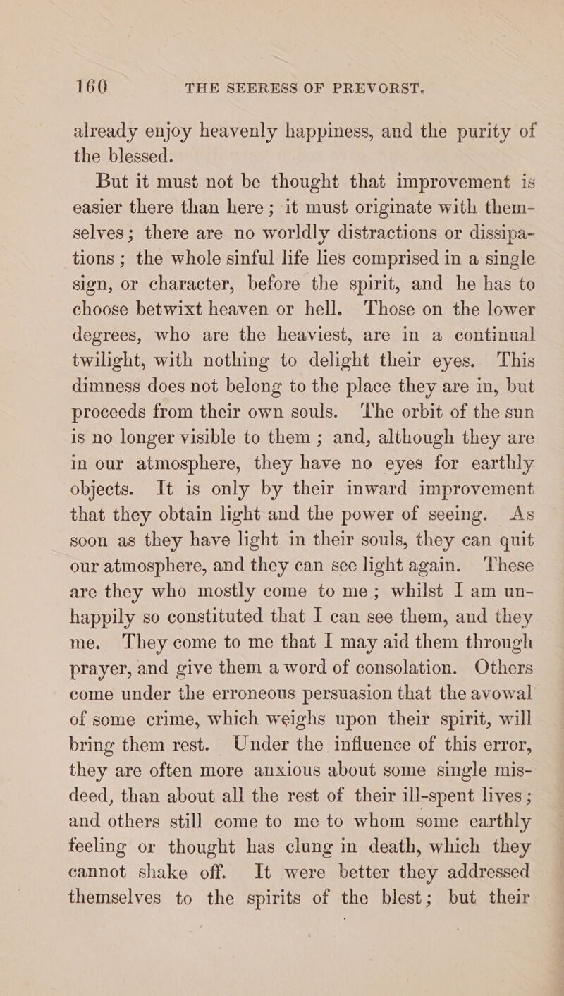 already enjoy heavenly happiness, and the purity of the blessed. But it must not be thought that improvement is easier there than here ; it must originate with them- selves; there are no worldly distractions or dissipa- tions ; the whole sinful life lies comprised in a single sign, or character, before the spirit, and he has to choose betwixt heaven or hell. Those on the lower degrees, who are the heaviest, are in a continual twilight, with nothing to delight their eyes. This dimness does not belong to the place they are in, but proceeds from their own souls. The orbit of the sun is no longer visible to them ; and, although they are in our atmosphere, they have no eyes for earthly objects. It is only by their inward improvement that they obtain light and the power of seeing. As soon as they have light in their souls, they can quit our atmosphere, and they can see light again. These are they who mostly come to me; whilst I am un- happily so constituted that I can see them, and they me. They come to me that I may aid them through prayer, and give them a word of consolation. Others come under the erroneous persuasion that the avowal of some crime, which weighs upon their spirit, will bring them rest. Under the influence of this error, they are often more anxious about some single mis- deed, than about all the rest of their ill-spent lives ; and others still come to me to whom some earthly feeling or thought has clung in death, which they cannot shake off. It were better they addressed themselves to the spirits of the blest; but their