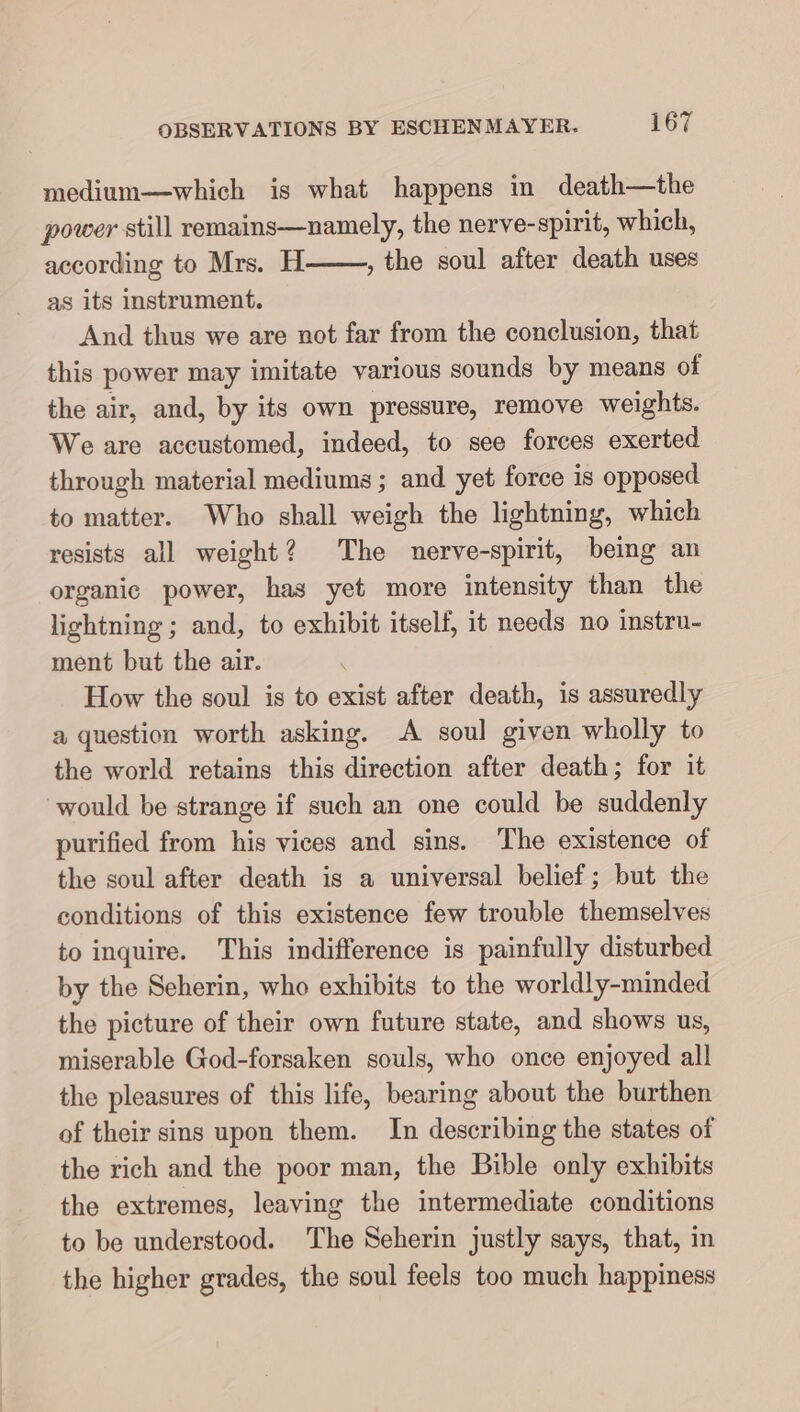 medium—which is what happens in death—the power still remains—namely, the nerve-spirit, which, according to Mrs. H , the soul after death uses as its instrument. And thus we are not far from the conclusion, that this power may imitate various sounds by means of the air, and, by its own pressure, remove weights. We are accustomed, indeed, to see forces exerted through material mediums; and yet force is opposed to matter. Who shall weigh the lightning, which resists all weight? The nerve-spirit, being an organic power, has yet more intensity than the lightning ; and, to exhibit itself, it needs no instru- ment but the air. How the soul is to exist after death, is assuredly a question worth asking. A soul given wholly to the world retains this direction after death; for it would be strange if such an one could be suddenly purified from his vices and sins. The existence of the soul after death is a universal belief; but the conditions of this existence few trouble themselves to inquire. This indifference is painfully disturbed by the Seherin, who exhibits to the worldly-minded the picture of their own future state, and shows us, miserable God-forsaken souls, who once enjoyed all the pleasures of this life, bearing about the burthen of their sins upon them. In describing the states of the rich and the poor man, the Bible only exhibits the extremes, leaving the intermediate conditions to be understood. The Seherin justly says, that, in the higher grades, the soul feels too much happiness