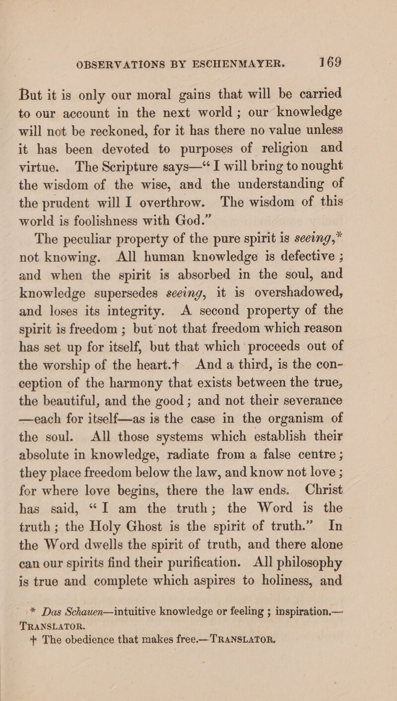 But it is only our moral gains that will be carried to our account in the next world ; our knowledge will not be reckoned, for it has there no value unless it has been devoted to purposes of religion and virtue. The Scripture says—“ I will bring to nought the wisdom of the wise, and the understanding of the prudent will I overthrow. The wisdom of this world is foolishness with God.” The peculiar property of the pure spirit is seeing,” not knowing. All human knowledge is defective ; and when the spirit is absorbed in the soul, and knowledge supersedes seeing, it is overshadowed, and loses its integrity. A second property of the spirit is freedom ; but not that freedom which reason has set up for itself, but that which proceeds out of the worship of the heart. And a third, is the con- ception of the harmony that exists between the true, the beautiful, and the good ; and not their severance —each for itself—as is the case in the organism of the soul. All those systems which establish their absolute in knowledge, radiate from a false centre ; they place freedom below the law, and know not love ; for where love begins, there the law ends. Christ has said, “I am the truth; the Word is the truth ; the Holy Ghost is the spirit of truth.” In the Word dwells the spirit of truth, and there alone can our spirits find their purification. All philosophy is true and complete which aspires to holiness, and '* Das Schauen—intuitive knowledge or feeling ; inspiration.— TRANSLATOR. + The obedience that makes free.—-TRANSLATOR.