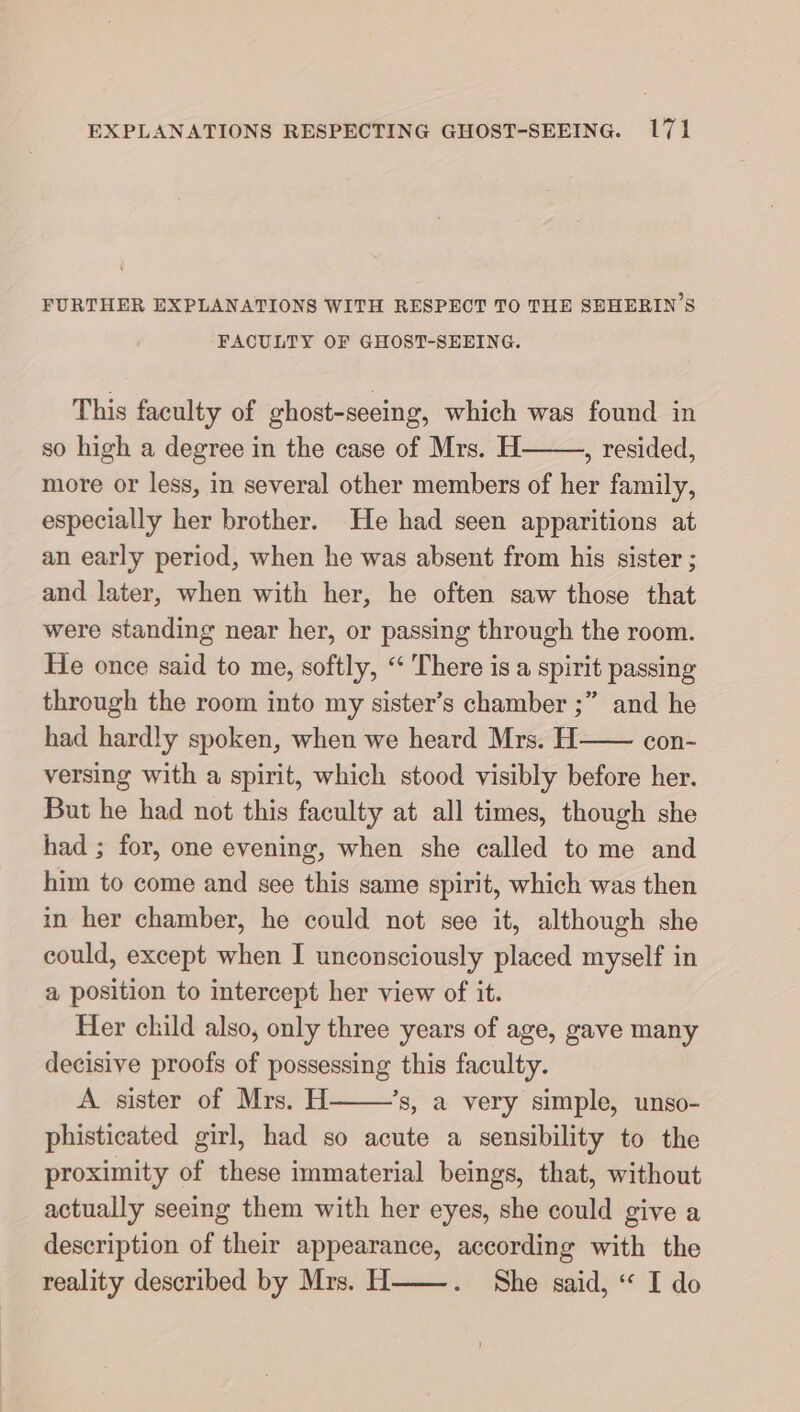 FURTHER EXPLANATIONS WITH RESPECT TO THE SEHERIN’S FACULTY OF GHOST-SEEING. This faculty of ghost-seeing, which was found in so high a degree in the case of Mrs. H , resided, more or less, in several other members of her family, especially her brother. He had seen apparitions at an early period, when he was absent from his sister ; and later, when with her, he often saw those that were standing near her, or passing through the room. He once said to me, softly, “ There is a spirit passing through the room into my sister’s chamber ;” and he had hardly spoken, when we heard Mrs. H—— con- versing with a spirit, which stood visibly before her. But he had not this faculty at all times, though she had ; for, one evening, when she called to me and him to come and see this same spirit, which was then in her chamber, he could not see it, although she could, except when I unconsciously placed myself in a position to intercept her view of it. Her child also, only three years of age, gave many decisive proofs of possessing this faculty. A sister of Mrs. H ’s, a very simple, unso- phisticated girl, had so acute a sensibility to the proximity of these immaterial beings, that, without actually seeing them with her eyes, she could give a description of their appearance, according with the reality described by Mrs. H——. She said, “ I do