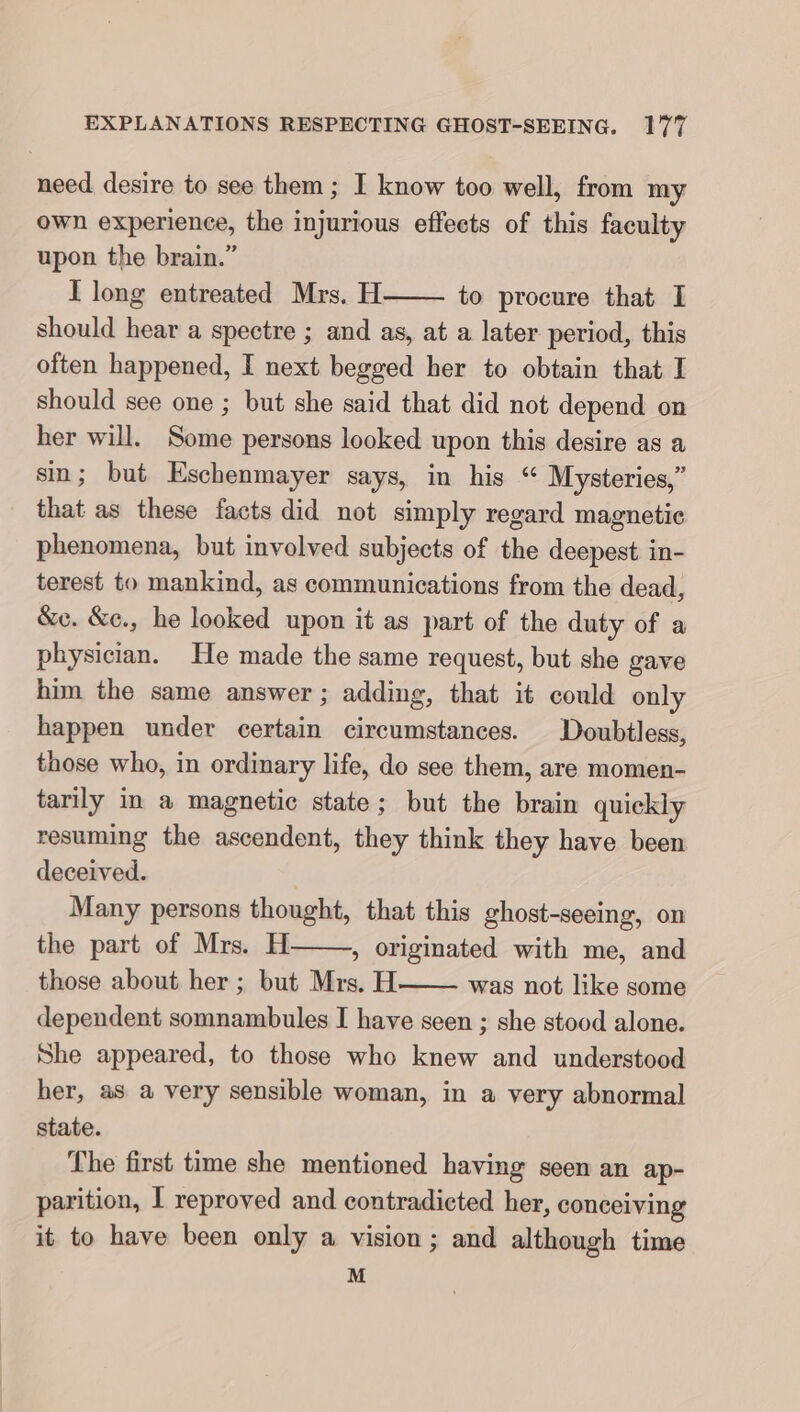 need desire to see them; I know too well, from my own experience, the injurious effects of this faculty upon the brain.” I long entreated Mrs. H to procure that I should hear a spectre ; and as, at a later period, this often happened, I next begged her to obtain that I should see one ; but she said that did not depend on her will. Some persons looked upon this desire as a sin; but Eschenmayer says, in his “ Mysteries,” that as these facts did not simply regard magnetic phenomena, but involved subjects of the deepest in- terest to mankind, as communications from the dead, &amp;e. &amp;c., he looked upon it as part of the duty of a physician. He made the same request, but she gave him the same answer; adding, that it could only happen under certain circumstances. Doubtless, those who, in ordinary life, do see them, are momen- tarily in a magnetic state; but the brain quickly resuming the ascendent, they think they have been deceived. Many persons thought, that this ghost-seeing, on the part of Mrs. H » originated with me, and those about her ; but Mrs. H was not like some dependent somnambules I have seen ; she stood alone. She appeared, to those who knew and understood her, as a very sensible woman, in a very abnormal state. The first time she mentioned having seen an ap- parition, I reproved and contradicted her, conceiving it to have been only a vision; and although time M