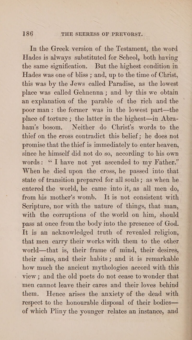 In the Greek version of the Testament, the word Hades is always substituted for Scheol, both having the same signification. But the highest condition in Hades was one of bliss ; and, up to the time of Christ, this was by the Jews called Paradise, as the lowest place was called Gehnenna ; and by this we obtain an explanation of the parable of the rich and the poor man: the former was in the lowest part—the place of torture ; the latter in the highest—in Abra- ham’s bosom. Neither do Christ’s words to the thief on the eross contradict this belief; he does not promise that the thief is immediately to enter heaven, since he himself did not do so, according to his own words: “I have not yet ascended to my Father.” When he died upon the cross, he passed into that state of transition prepared for all souls; as when he entered the world, he came into it, as all men do, from his mother’s womb. It is not consistent with Scripture, nor with the nature of things, that man, with the corruptions of the world on him, should pass at once from the body into the presence of God. It is an acknowledged truth of revealed religion, that men carry their works with them to the other world—that is, their frame of mind, their desires, their aims, and their habits; and it is remarkable how much the ancient mythologies accord with this view ; and the old poets do not cease to wonder that men cannot leave their cares and their loves behind them. Hence arises the anxiety of the dead with respect to the honourable disposal of their bodies— of which Pliny the younger relates an instance, and Te —