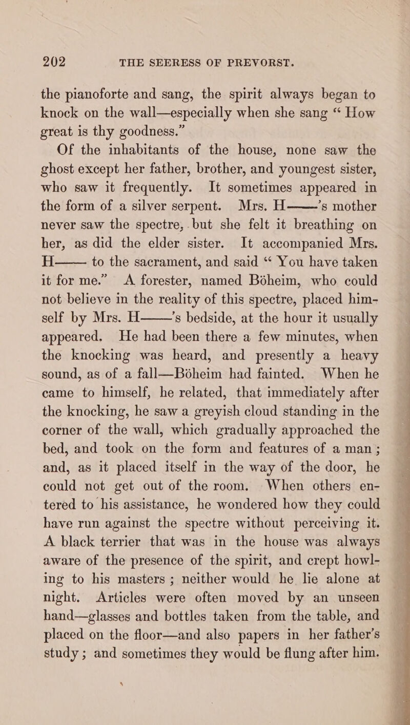 the pianoforte and sang, the spirit always began to knock on the wall—especially when she sang “ How great is thy goodness.” Of the inhabitants of the house, none saw the ghost except her father, brother, and youngest sister, who saw it frequently. It sometimes appeared in the form of a silver serpent. Mrs. H ’s mother never saw the spectre, but she felt it breathing on her, as did the elder sister. It accompanied Mrs. H to the sacrament, and said “ You have taken it for me.” A forester, named Boheim, who could not believe in the reality of this spectre, placed him- self by Mrs. H ’s bedside, at the hour it usually appeared. He had been there a few minutes, when the knocking was heard, and presently a heavy sound, as of a fall—Böheim had fainted. When he came to himself, he related, that immediately after the knocking, he saw a greyish cloud standing in the corner of the wall, which gradually approached the bed, and took on the form and features of a man; and, as it placed itself in the way of the door, he could not get out of the room. When others en- tered to his assistance, he wondered how they could have run against the spectre without perceiving it. A black terrier that was in the house was always aware of the presence of the spirit, and crept howl- ing to his masters ; neither would he lie alone at night. Articles were often moved by an unseen hand—glasses and bottles taken from the table, and placed on the floor—and also papers in her father’s study; and sometimes they would be flung after him. \