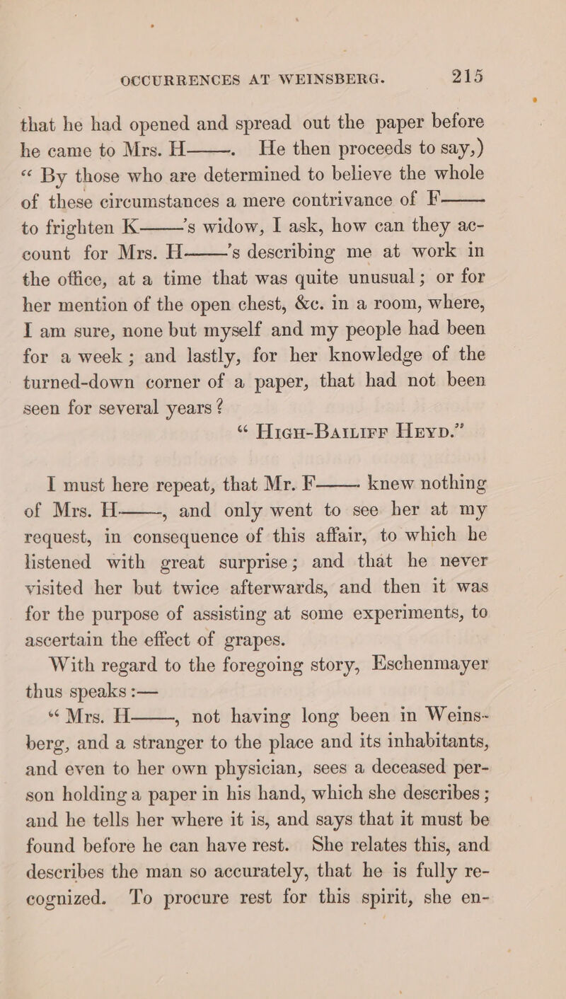 that he had opened and spread out the paper before he came to Mrs. H He then proceeds to say,) « By those who are determined to believe the whole of these eircumstances a mere contrivance of F to frighten K ’s widow, I ask, how can they ac- count for Mrs. H ’s describing me at work in the office, at a time that was quite unusual ; or for her mention of the open chest, &amp;c. in a room, where, I am sure, none but myself and my people had been for a week ; and lastly, for her knowledge of the turned-down corner of a paper, that had not been seen for several years ? « Hisu-Baırırr Heyp.” I must here repeat, that Mr. F knew nothing of Mrs. H , and only went to see her at my request, in consequence of this affair, to which he listened with great surprise; and that he never visited her but twice afterwards, and then it was for the purpose of assisting at some experiments, to ascertain the effect of grapes. With regard to the foregoing story, Eschenmayer thus speaks :— “Mrs. H , not having long been in Weins- berg, and a stranger to the place and its inhabitants, and even to her own physician, sees a deceased per- son holding a paper in his hand, which she describes ; and he tells her where it is, and says that it must be found before he can have rest. She relates this, and describes the man so accurately, that he is fully re- cognized. To procure rest for this spirit, she en-