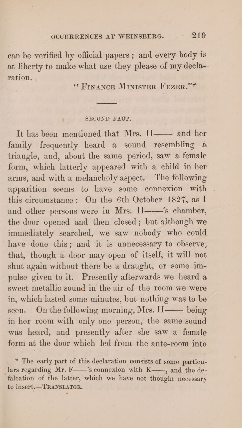 can be verified by official papers ; and every body is at liberty to make what use they please of my decla- ration. | *e FINANCE Minister FEZER.”* u SECOND FACT. It has been mentioned that Mrs. H and her family frequently heard a sound resembling a triangle, and, about the same period, saw a female form, which latterly appeared with a child in her arms, and with a melancholy aspect. The following apparition seems to have some connexion with this circumstance: On the 6th October 1827, as I and other persons were in Mrs. H ’s chamber, the door opened and then closed; but although we immediately searched, we saw nobody who could have done this; and it is unnecessary to observe, that, though a door may open of itself, it will not shut again without there be a draught, or some im- pulse given to it. Presently afterwards we heard a sweet metallic sound in the air of the room we were in, which lasted some minutes, but nothing was to be seen. On the following morning, Mrs. H being in her room with only one person, the same sound was heard, and presently after she saw a female form at the door which led from the ante-room into * The early part of this declaration consists of some particu- _lars regarding Mr. F——’s connexion with K——, and the de- falcation of the latter, which we have not thought necessary to insert.—TRANSLATOR.