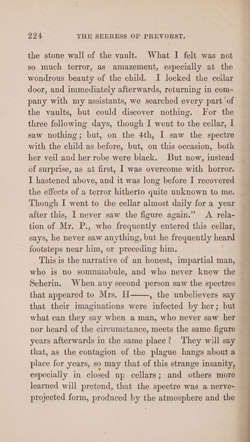 the stone wall of the vault. What I felt was not so much terror, as amazement, especially at the wondrous beauty of the child. I locked the cellar door, and immediately afterwards, returning in com- pany with my assistants, we searched every part ‘of the vaults, but could discover nothing. For the three following days, though I went to the cellar, I saw nothing; but, on the 4th, I saw the spectre with the child as before, but, on this occasion, both her veil and her robe were black. But now, instead of surprise, as at first, I was overcome with horror. I hastened above, and it was long before I recovered the effects of a terror hitherto quite unknown to me. Though I went to the cellar almost daily for a year after this, I never saw the figure again.” A rela- tion of Mr. P., who frequently entered this cellar, says, he never saw anything, but he frequently heard footsteps near him, or preceding him. who is no somnambule, and who neyer knew the that appeared to Mrs. H , the unbelievers say what can they say when a man, who never saw her nor heard of the circumstance, meets the same figure years afterwards in the same place? They will say place for years, so may that of this strange insanity, especially in closed up cellars; and other more learned will pretend, that the spectre was a nerve- projected form, produced by the atmosphere and the Ee ee a ee ee eee een ee ee ie a u _ ane es ee SP es