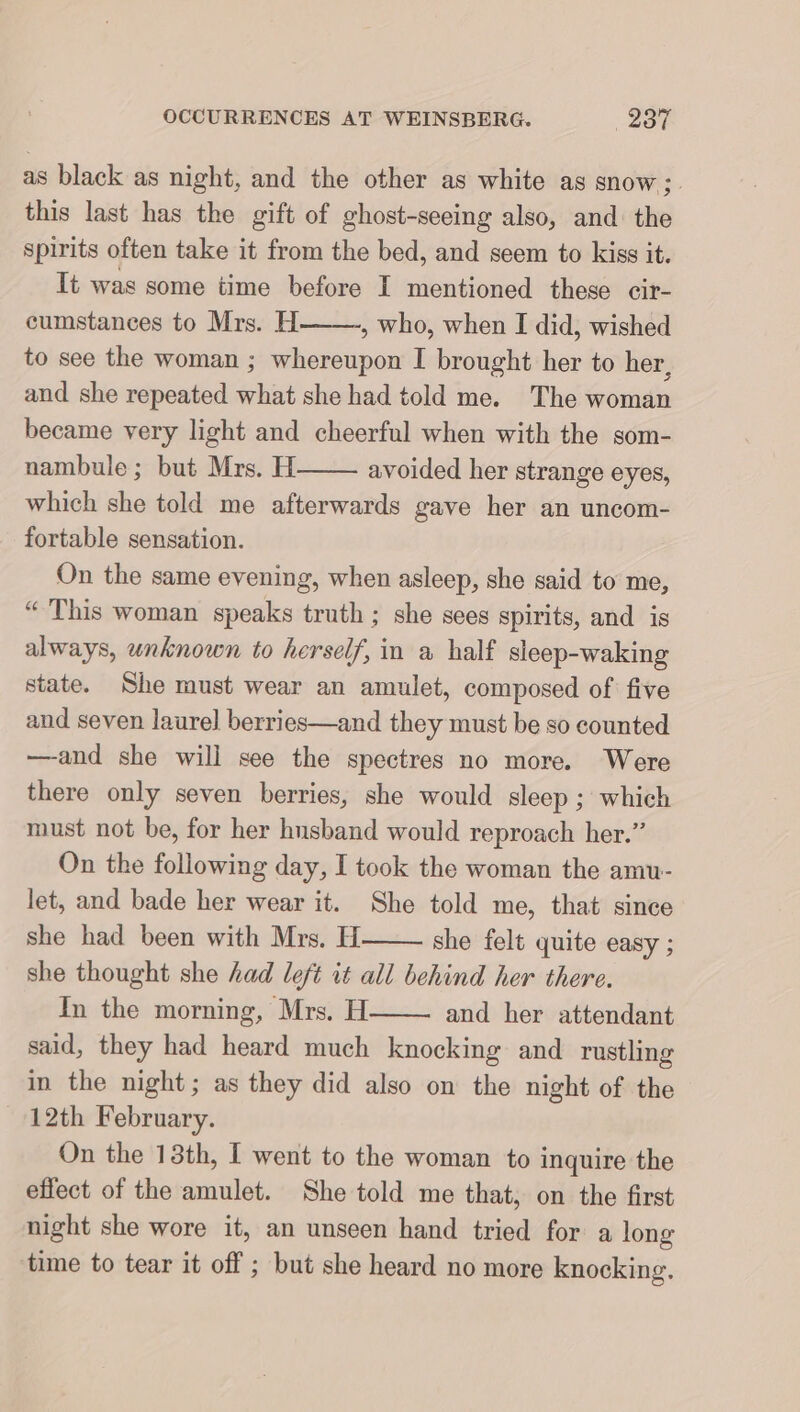 as black as night, and the other as white as snow; this last has the gift of ghost-seeing also, and: the spirits often take it from the bed, and seem to kiss it. It was some time before I mentioned these eir- cumstances to Mrs. H , who, when I did, wished to see the woman ; whereupon I brought her to her, and she repeated what she had told me. The woman became very light and cheerful when with the som- nambule; but Mrs. H avoided her strange eyes, which she told me afterwards gave her an uncom- fortable sensation. On the same evening, when asleep, she said to me, “ This woman speaks truth ; she sees spirits, and is always, unknown to herself, in a half sleep-waking state. She must wear an amulet, composed of five and seven laurel berries—and they must be so counted —and she will see the spectres no more. Were there only seven berries, she would sleep ; which must not be, for her husband would reproach her.” On the following day, I took the woman the amu- let, and bade her wear it. She told me, that since she had been with Mrs. H she felt quite easy ; she thought she had left it all behind her there. In the morning, Mrs. H and her attendant said, they had heard much knocking and rustling in the night; as they did also on the night of the 12th February. On the 13th, I went to the woman to inquire the effect of the amulet. She told me that, on the first night she wore it, an unseen hand tried for a long time to tear it off ; but she heard no more knocking.