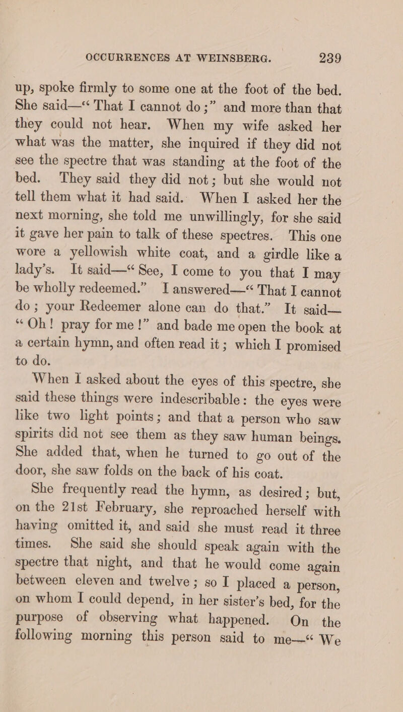 up, spoke firmly to some one at the foot of the bed. She said— That I cannot do;” and more than that they could not hear. When my wife asked her what was the matter, she inquired if they did not see the spectre that was standing at the foot of the bed. They said they did not; but she would not tell them what it had said. When I asked her the next morning, she told me unwillingly, for she said it gave her pain to talk of these spectres. This one wore a yellowish white coat, and a girdle like a lady’s. It said—* See, I come to you that I may be wholly redeemed.” I answered—“ That I cannot do; your Redeemer alone can do that.” It said— “Oh! pray for me !” and bade me open the book at certain hymn, and often read it; which I promised to do. When I asked about the eyes of this spectre, she said these things were indescribable: the eyes were like two light points; and that a person who saw spirits did not see them as they saw human beings. She added that, when he turned to go out of the door, she saw folds on the back of his coat. She frequently read the hymn, as desired; but, on the 21st February, she reproached herself with having omitted it, and said she must read it three times. She said she should speak again with the spectre that night, and that he would come again between eleven and twelve; so I placed a person, on whom I could depend, in her sister’s bed, for the purpose of observing what happened. On the following morning this person said to me—“ We