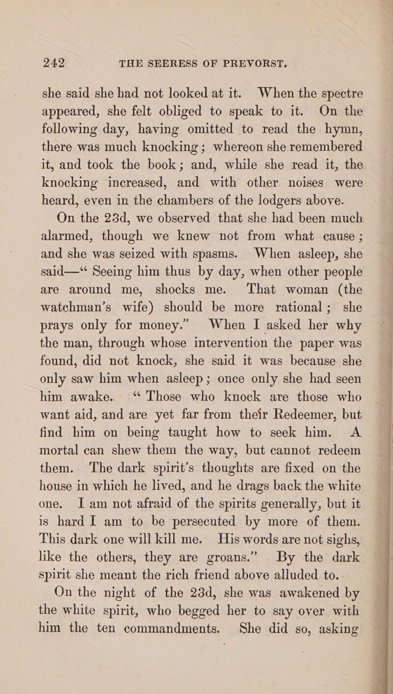 she said she had not looked at it. When the spectre appeared, she felt obliged to speak to it. On the following day, having omitted to read the hymn, there was much knocking ; whereon she remembered it, and took the book; and, while she read it, the knocking increased, and with other noises were heard, even in the chambers of the lodgers above. On the 28d, we observed that she had been much alarmed, though we knew not from what cause ; and she was seized with spasms. When asleep, she said—‘ Seeing him thus by day, when other people are around me, shocks me. That woman (the watchman’s wife) should be more rational; she prays only for money.” When I asked her why the man, through whose intervention the paper was found, did not knock, she said it was because she only saw him when asleep; once only she had seen him awake. “ Those who knock are those who want aid, and are yet far from their Redeemer, but find him on being taught how to seek him. A mortal can shew them the way, but cannot redeem them. The dark spirit’s thoughts are fixed on the house in which he lived, and he drags back the white one. Iam not afraid of the spirits generally, but it is hard I am to be persecuted by more of them. This dark one will kill me. His words are not sighs, like the others, they are groans.” By the dark spirit she meant the rich friend above alluded to. On the night of the 23d, she was awakened by the white spirit, who begged her to say over with him the ten commandments. She did so, asking