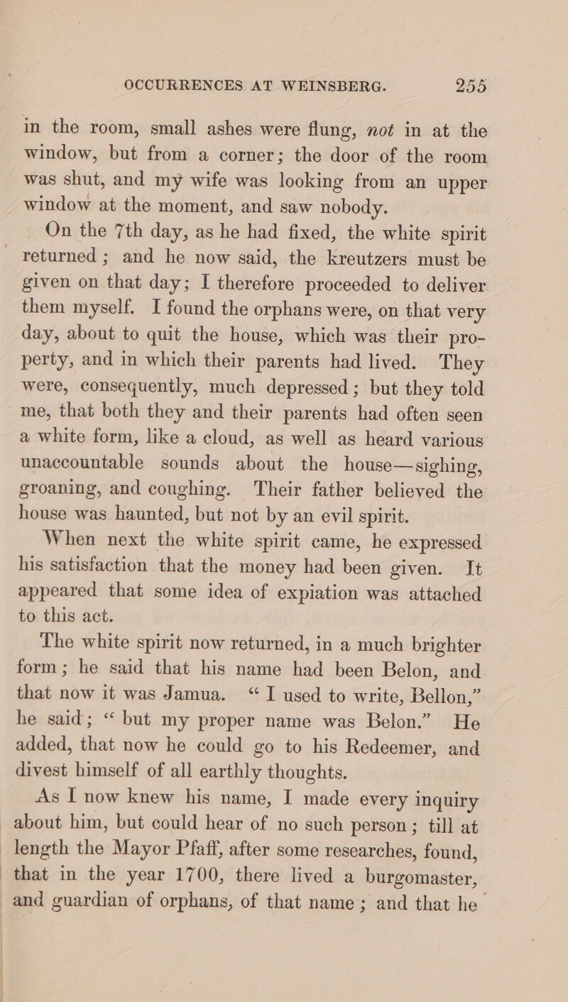 in the room, small ashes were flung, not in at the window, but from a corner; the door of the room was shut, and my wife was looking from an upper window at the moment, and saw nobody. On the 7th day, as he had fixed, the white spirit returned ; and he now said, the kreutzers must be given on that day; I therefore proceeded to deliver them myself. I found the orphans were, on that very day, about to quit the house, which was their pro- perty, and in which their parents had lived. They were, consequently, much depressed ; but they told me, that both they and their parents had often seen a white form, like a cloud, as well as heard various unaccountable sounds about the house— sighing, groaning, and coughing. Their father believed the house was haunted, but not by an evil spirit. When next the white spirit came, he expressed his satisfaction that the money had been given. It appeared that some idea of expiation was attached to this act. The white spirit now returned, in a much brighter form; he said that his name had been Belon, and that now it was Jamua. “I used to write, Bellon,” he said; “ but my proper name was Belon.” He added, that now he could go to his Redeemer, and divest himself of all earthly thoughts. As I now knew his name, I made every inquiry about him, but could hear of no such person ; till at length the Mayor Pfaff, after some researches, found, that in the year 1700, there lived a burgomaster, and guardian of orphans, of that name; and that he