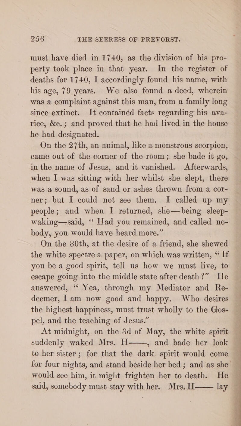 must have died in 1740, as the division of his pro- perty took place in that year. In the register of deaths for 1740, I accordingly found his name, with his age, 79 years. We also found a deed, wherein was a complaint against this man, from a family long since extinct. It contained facts regarding his ava- rice, &amp;c.; and proved that he had lived in the house he had designated. On the 27th, an animal, like a monstrous scorpion, came out of the corner of the room; she bade it go, in the name of Jesus, and it vanished. Afterwards, when I was sitting with her whilst she slept, there was a sound, as of sand or ashes thrown from a cor- ner; but I could not see them. I called up my people; and when I returned, she— being sleep- waking—said, “ Had you remained, and called no- body, you would have heard more.” On the 30th, at the desire of a friend, she shewed the white spectre a paper, on which was written, “If you be a good spirit, tell us how we must live, to escape going into the middle state after death?” He answered, “ Yea, through my Mediator and Re- deemer, Iam now good and happy. Who desires the highest happiness, must trust wholly to the Gos- pel, and the teaching of Jesus.” At midnight, on the 3d of May, the white spirit suddenly waked Mrs. H , and bade her look to her sister; for that the dark spirit would come for four nights, and stand beside her bed ; and as she’ would see him, it might frighten her to death. He said, somebody must stay with her. Mrs. H lay