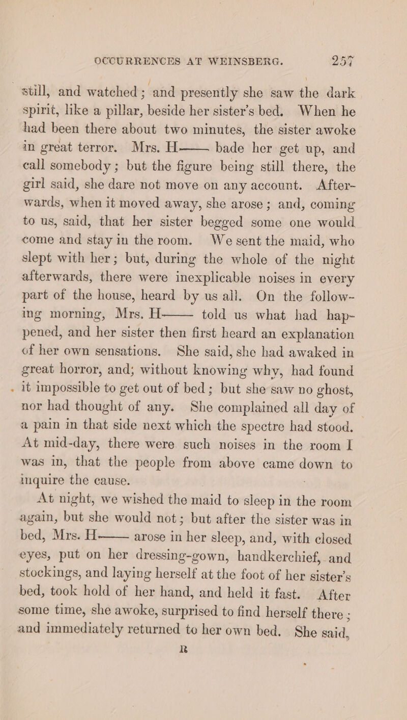 still, and watched; and presently she saw the dark spirit, like a pillar, beside her sister’s bed. When he had been there about two minutes, the sister awoke in great terror. Mrs. H bade her get up, and call somebody ; but the figure being still there, the girl said, she dare not move on any account. After- wards, when it moved away, she arose; and, coming to us, said, that her sister begged some one would come and stay in the room. We sent the maid, who slept with her; but, during the whole of the night afterwards, there were inexplicable noises in every part of the house, heard by us all. On the follow~ ing morning, Mrs. H told us what had hap- pened, and her sister then first heard an explanation of her own sensations. She said, she had awaked in great horror, and; without knowing why, had found . it impossible to get out of bed; but she saw no ghost, nor had thought of any. She complained all day of a pain in that side next which the spectre had stood. At mid-day, there were such noises in the room I was in, that the people from above came down to inquire the cause. At night, we wished the maid to sleep in the room again, but she would not; but after the sister was in bed, Mrs. H arose in her sleep, and, with closed eyes, put on her dressing-gown, handkerchief, and stockings, and laying herself at the foot of her sister’s bed, took hold of her hand, and held it fast. After some time, she awoke, surprised to find herself there 5 and immediately returned to her own bed. She said, R