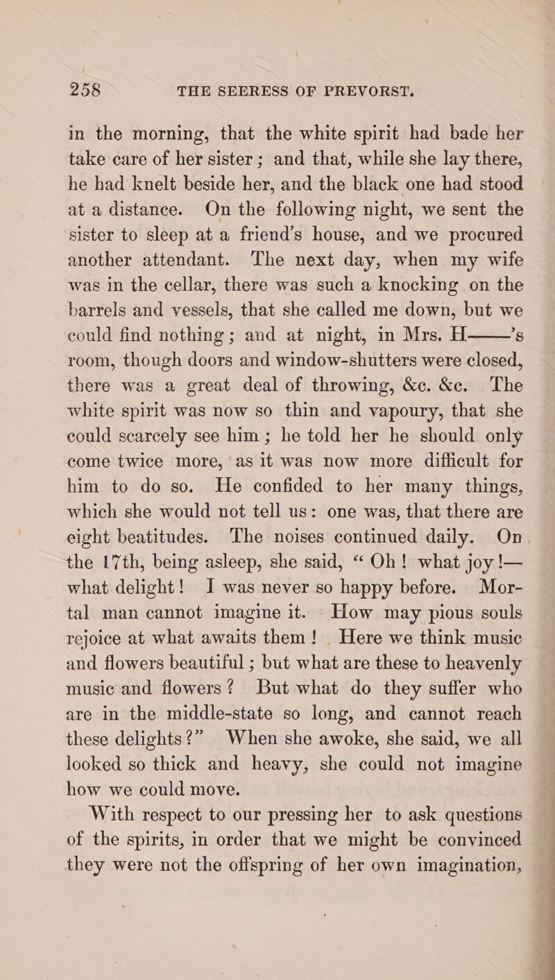 in the morning, that the white spirit had bade her take care of her sister; and that, while she lay there, he had knelt beside her, and the black one had stood at a distance. On the following night, we sent the sister to sleep at a friend’s house, and we procured another attendant. The next day, when my wife was in the cellar, there was such a knocking on the barrels and vessels, that she called me down, but we could find nothing; and at night, in Mrs. H ’s room, though doors and window-shutters were closed, there was a great deal of throwing, &amp;c. &amp;c. The white spirit was now so thin and vapoury, that she could scarcely see him ; he told her he should only come twice more, as it was now more difficult for him to do so. He confided to her many things, which she would not tell us: one was, that there are eight beatitudes. The noises continued daily. On. the 17th, being asleep, she said, “ Oh! what joy !— what delight! I was never so happy before. Mor- tal man cannot imagine it. How may pious souls rejoice at what awaits them! Here we think music and flowers beautiful ; but what are these to heavenly music and flowers? But what do they suffer who are in the middle-state so long, and cannot reach these delights?” When she awoke, she said, we all looked so thick and heavy, she could not imagine how we could move. With respect to our pressing her to ask questions of the spirits, in order that we might be convinced they were not the offspring of her own imagination,