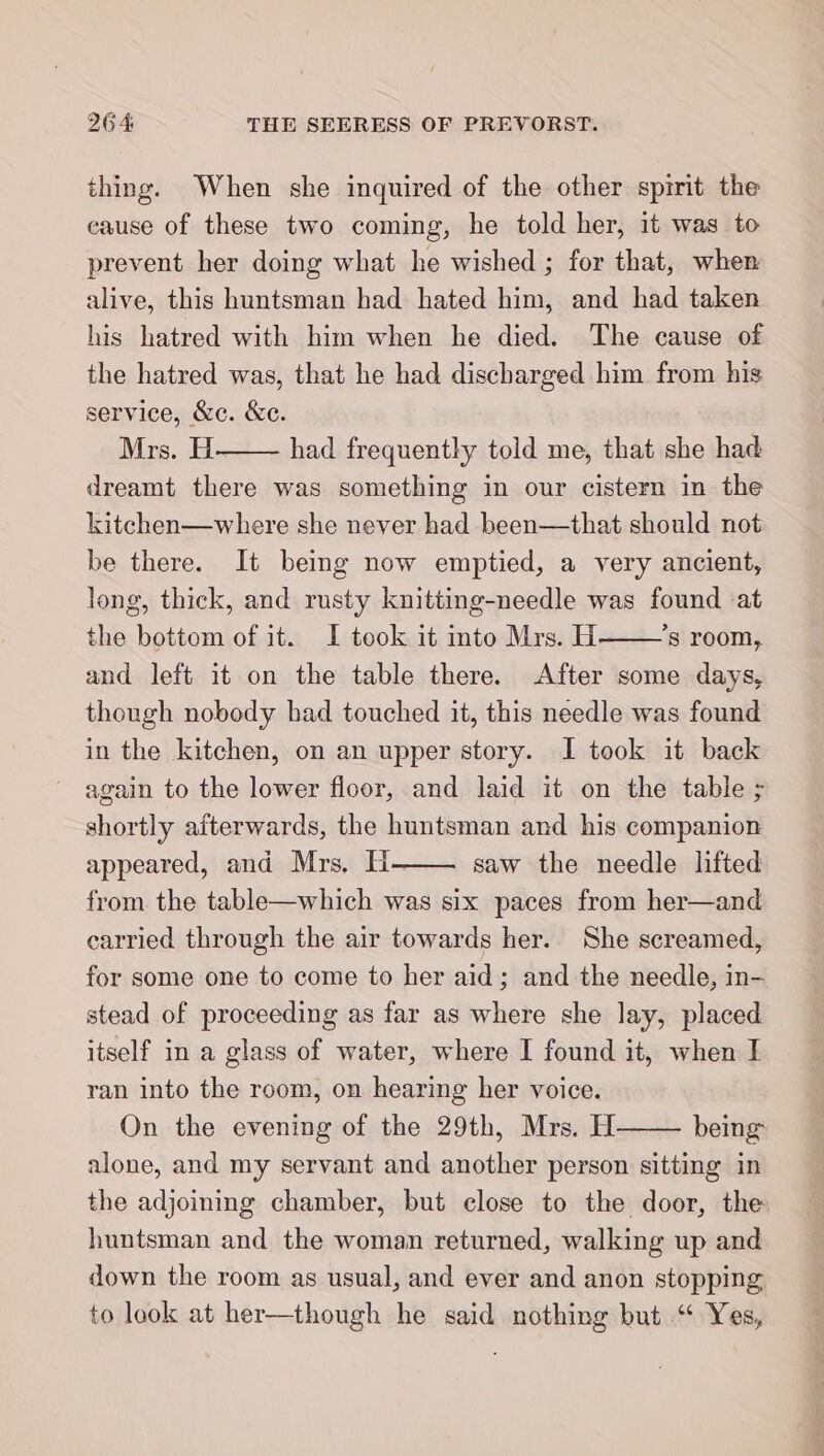 thing. When she inquired of the other spirit the cause of these two coming, he told her, it was to prevent her doing what he wished ; for that, when alive, this huntsman had hated him, and had taken his hatred with him when he died. The cause of the hatred was, that he had discharged him from his service, &amp;c. &amp;ec. Mrs. H had frequently told me, that she had dreamt there was something in our cistern in the kitchen—where she never had been—that should not be there. It being now emptied, a very ancient, long, thick, and rusty knitting-needle was found at the bottom of it. I took it into Mrs. H ’s room, and left it on the table there. After some days, though nobody bad touched it, this needle was found in the kitchen, on an upper story. I took it back again to the lower floor, and laid it on the table ; shortly afterwards, the huntsman and his companion appeared, and Mrs, H saw the needle lifted from the table—which was six paces from her—and carried through the air towards her. She screamed, for some one to come to her aid; and the needle, in- stead of proceeding as far as where she lay, placed itself in a glass of water, where I found it, when I ran into the room, on hearing her voice. On the evening of the 29th, Mrs. H being alone, and my servant and another person sitting in the adjoining chamber, but close to the door, the huntsman and the woman returned, walking up and down the room as usual, and ever and anon stopping to look at her—though he said nothing but “ Yes,