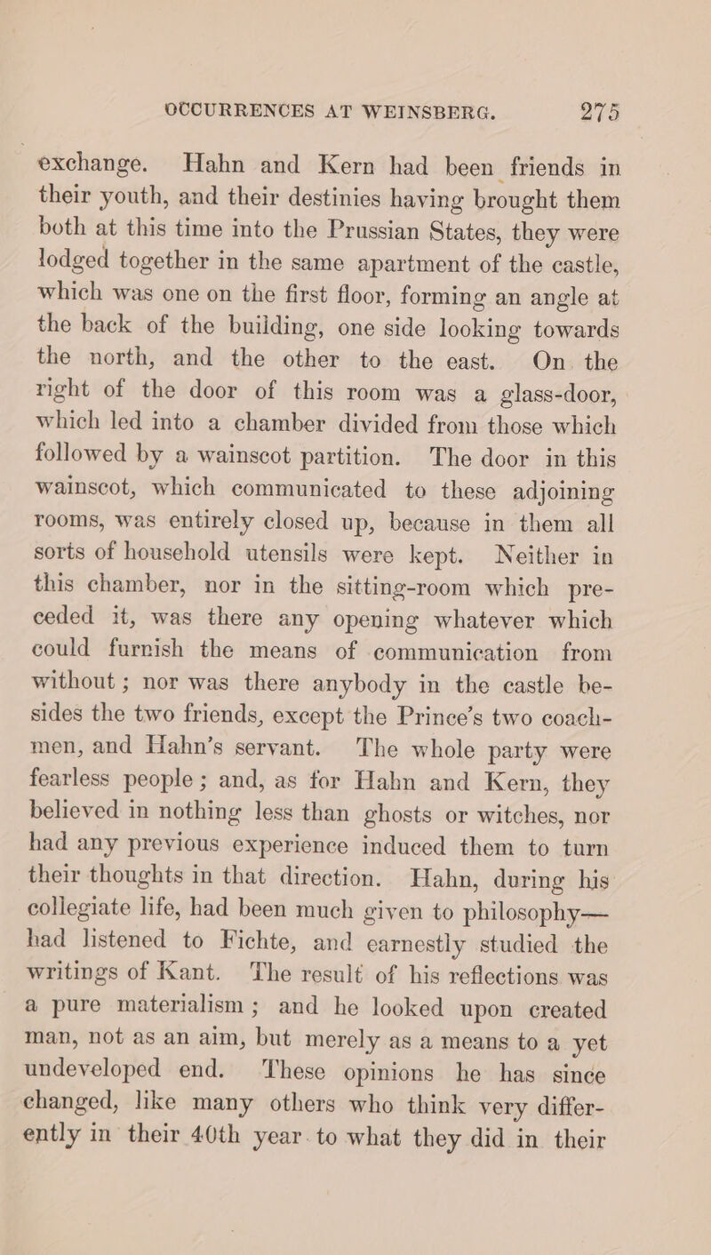 exchange. Hahn and Kern had been friends in their youth, and their destinies having brought them both at this time into the Prussian States, they were lodged together in the same apartment of the castle, which was one on the first floor, forming an angle at the back of the building, one side looking towards the north, and the other to the east. On the right of the door of this room was a glass-door, which led into a chamber divided from those which followed by a wainscot partition. The door in this wainscot, which communicated to these adjoining rooms, was entirely closed up, because in them all sorts of household utensils were kept. Neither in this chamber, nor in the sitting-room which pre- ceded it, was there any opening whatever which could furnish the means of communication from without ; nor was there anybody in the castle be- sides the two friends, except the Prince’s two coach- men, and Hahn’s servant. The whole party were fearless people ; and, as for Hahn and Kern, they believed in nothing less than ghosts or witches, nor had any previous experience induced them to turn their thoughts in that direction. Hahn, during his collegiate life, had been much given to philosophy— had listened to Fichte, and earnestly studied the writings of Kant. The result of his reflections was a pure materialism; and he looked upon created man, not as an aim, but merely as a means to a yet undeveloped end. ‘These opinions he has since changed, like many others who think very differ- ently in their 40th year. to what they did in their
