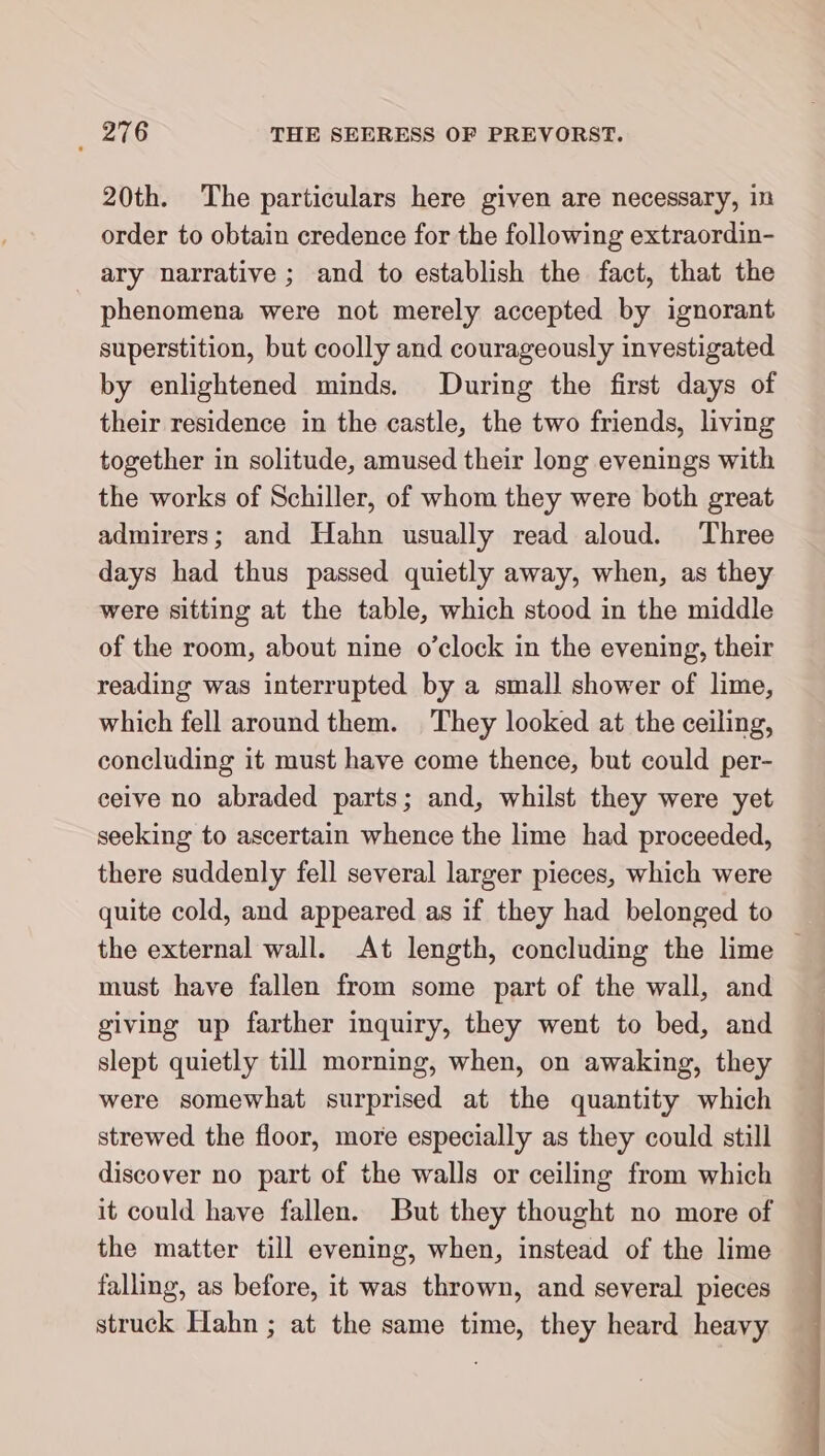 20th. The particulars here given are necessary, in order to obtain credence for the following extraordin- ary narrative; and to establish the fact, that the phenomena were not merely accepted by ignorant superstition, but coolly and courageously investigated by enlightened minds. During the first days of their residence in the castle, the two friends, living together in solitude, amused their long evenings with the works of Schiller, of whom they were both great admirers; and Hahn usually read aloud. Three days had thus passed quietly away, when, as they were sitting at the table, which stood in the middle of the room, about nine o’clock in the evening, their reading was interrupted by a small shower of lime, which fell around them. They looked at the ceiling, concluding it must have come thence, but could per- ceive no abraded parts; and, whilst they were yet seeking to ascertain whence the lime had proceeded, there suddenly fell several larger pieces, which were quite cold, and appeared as if they had belonged to must have fallen from some part of the wall, and giving up farther inquiry, they went to bed, and slept quietly till morning, when, on awaking, they were somewhat surprised at the quantity which strewed the floor, more especially as they could still discover no part of the walls or ceiling from which it could have fallen. But they thought no more of the matter till evening, when, instead of the lime falling, as before, it was thrown, and several pieces struck Hahn ; at the same time, they heard heavy u nn ei