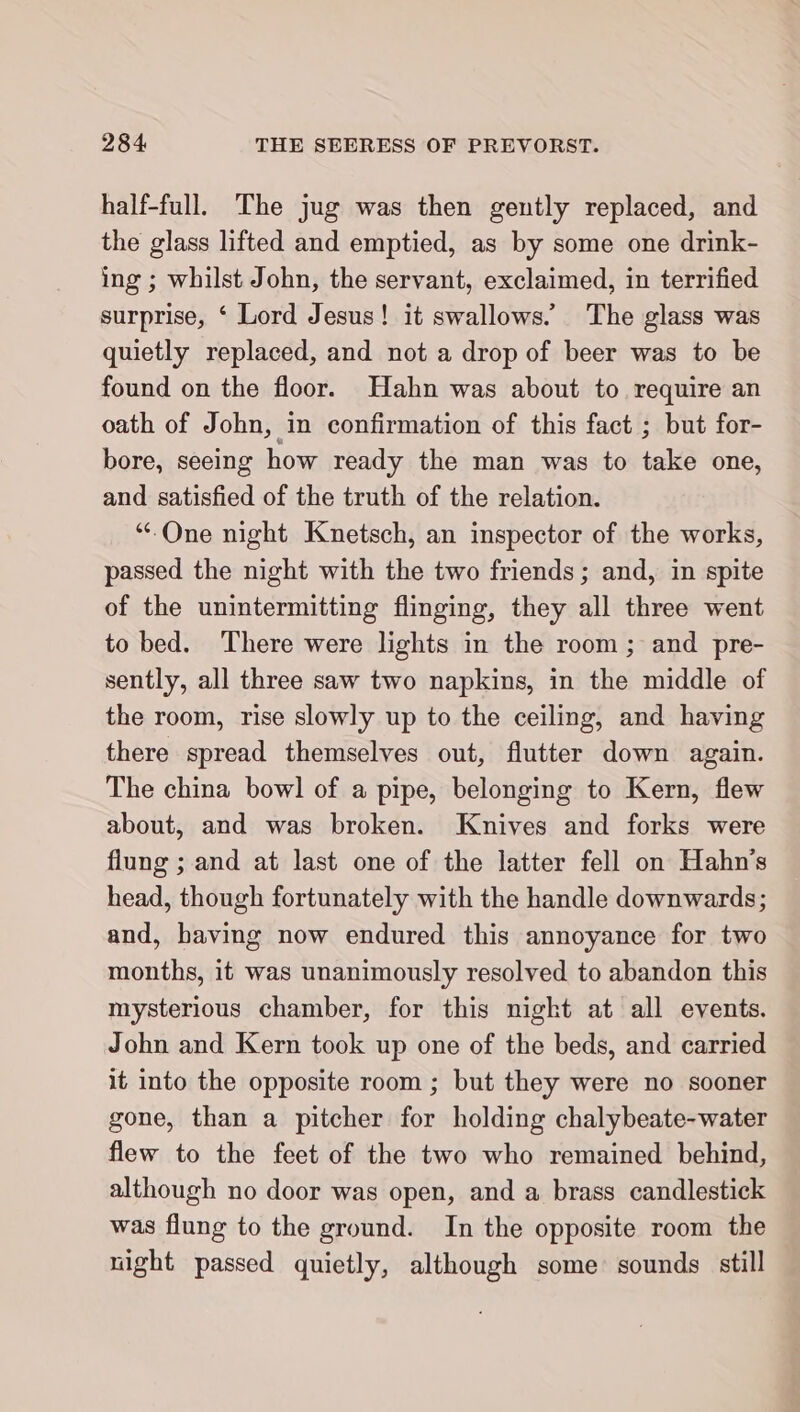 half-full. The jug was then gently replaced, and the glass lifted and emptied, as by some one drink- ing ; whilst John, the servant, exclaimed, in terrified surprise, ‘ Lord Jesus! it swallows.’ The glass was quietly replaced, and not a drop of beer was to be found on the floor. Hahn was about to require an oath of John, in confirmation of this fact ; but for- bore, seeing how ready the man was to take one, and satisfied of the truth of the relation. “One night Knetsch, an inspector of the works, passed the night with the two friends; and, in spite of the unintermitting flinging, they all three went to bed. There were lights in the room ; and pre- sently, all three saw two napkins, in the middle of the room, rise slowly up to the ceiling, and having there spread themselves out, flutter down again. The china bowl of a pipe, belonging to Kern, flew about, and was broken. Knives and forks were flung ; and at last one of the latter fell on Hahn's head, though fortunately with the handle downwards; and, having now endured this annoyance for two months, it was unanimously resolved to abandon this mysterious chamber, for this night at all events. John and Kern took up one of the beds, and carried it into the opposite room ; but they were no sooner gone, than a pitcher for holding chalybeate-water flew to the feet of the two who remained behind, although no door was open, and a brass candlestick was flung to the ground. In the opposite room the night passed quietly, although some‘ sounds still