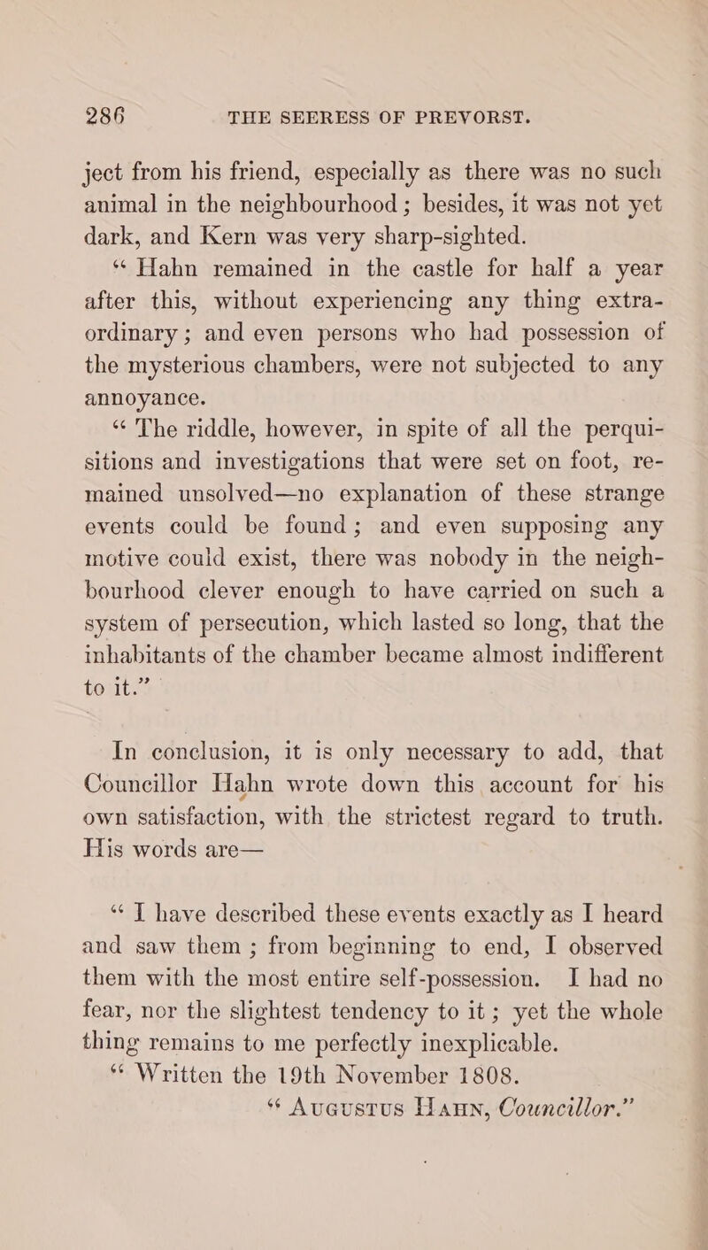 ject from his friend, especially as there was no such animal in the neighbourhood ; besides, it was not yet dark, and Kern was very sharp-sighted. “Hahn remained in the castle for half a year after this, without experiencing any thing extra- ordinary ; and even persons who had possession of the mysterious chambers, were not subjected to any annoyance. “The riddle, however, in spite of all the perqui- sitions and investigations that were set on foot, re- mained unsolved—no explanation of these strange events could be found; and even supposing any motive could exist, there was nobody in the neigh- bourhood clever enough to have carried on such a system of persecution, which lasted so long, that the inhabitants of the chamber became almost indifferent to it.” In conclusion, it is only necessary to add, that Councillor Hahn wrote down this account for his own satisfaction, with the strictest regard to truth. His words are— ““] have described these events exactly as I heard and saw them ; from beginning to end, I observed them with the most entire self-possession. I had no fear, nor the slightest tendency to it; yet the whole thing remains to me perfectly inexplicable. “ Written the 19th November 1808. “ Aueustus Hann, Councillor.”