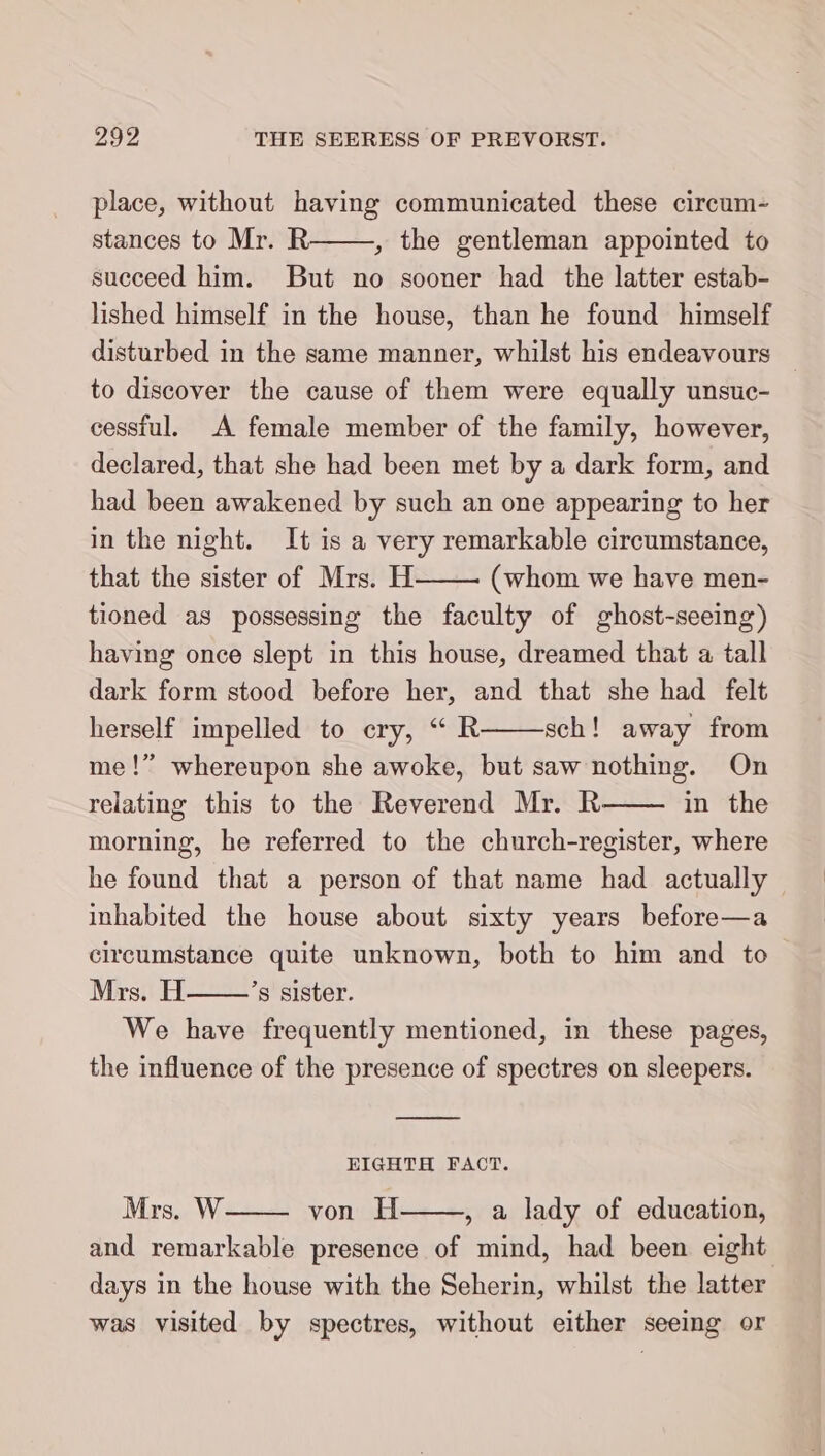 place, without having communicated these circum- stances to Mr. R , the gentleman appointed to succeed him. But no sooner had the latter estab- lished himself in the house, than he found himself disturbed in the same manner, whilst his endeavours to discover the cause of them were equally unsuc- cessful. A female member of the family, however, declared, that she had been met by a dark form, and had been awakened by such an one appearing to her in the night. It is a very remarkable circumstance, that the sister of Mrs. H (whom we have men- tioned as possessing the faculty of ghost-seeing) having once slept in this house, dreamed that a tall dark form stood before her, and that she had felt herself impelled to cry, “ R sch! away from me!” whereupon she awoke, but saw nothing. On relating this to the Reverend Mr. R in the morning, he referred to the church-register, where he found that a person of that name had actually inhabited the house about sixty years before—a circumstance quite unknown, both to him and to Mrs. H ’s sister. We have frequently mentioned, in these pages, the influence of the presence of spectres on sleepers. EIGHTH FACT. Mrs. W von H , a lady of education, and remarkable presence of mind, had been eight days in the house with the Seherin, whilst the latter was visited by spectres, without either seeing or