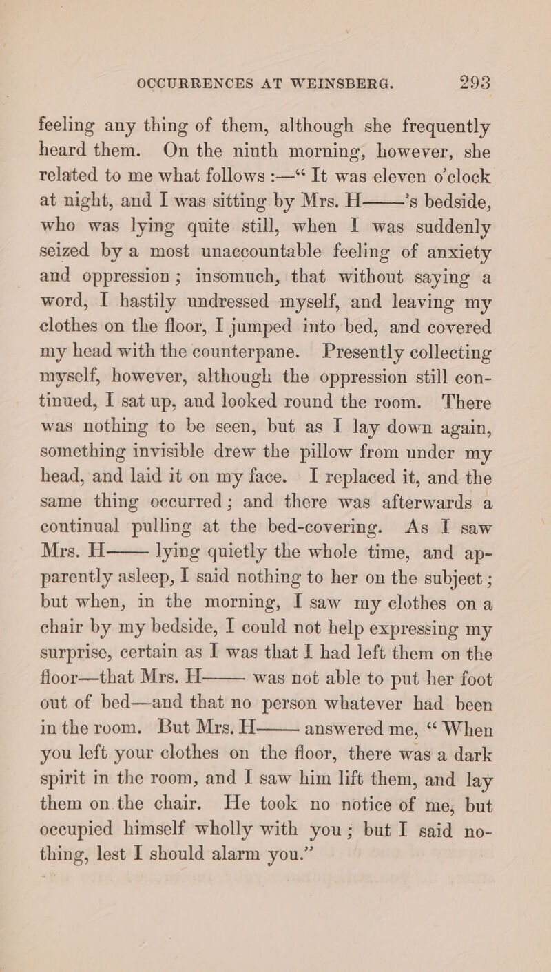 feeling any thing of them, although she frequently heard them. On the ninth morning, however, she related to me what follows :—“ It was eleven o’elock at night, and I was sitting by Mrs. H ’s bedside, who was lying quite still, when I was suddenly seized by a most unaccountable feeling of anxiety and oppression; insomuch, that without saying a word, I hastily undressed myself, and leaving my clothes on the floor, I jumped into bed, and covered my head with the counterpane. Presently collecting myself, however, although the oppression still con- tinued, I sat up, and looked round the room. There was nothing to be seen, but as I lay down again, something invisible drew the pillow from under my head, and laid it on my face. I replaced it, and the same thing occurred; and there was afterwards a continual pulling at the bed-covering. As I saw Mrs. H lying quietly the whole time, and ap- parently asleep, I said nothing to her on the subject ; but when, in the morning, I saw my clothes on a chair by my bedside, I could not help expressing my surprise, certain as I was that I had left them on the floor—that Mrs. H was not able to put her foot out of bed—and that no person whatever had been inthe room. But Mrs. H answered me, “ When you left your clothes on the floor, there was a dark spirit in the room, and I saw him lift them, and lay them on the chair. He took no notice of me, but occupied himself wholly with you; but I said no- thing, lest I should alarm you.”