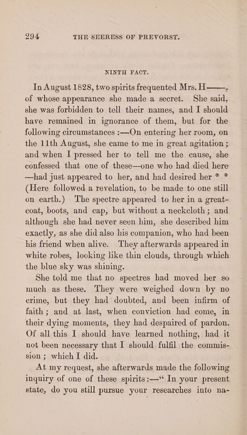 NINTH FACT. In August 1828, two spirits frequented Mrs. H ; of whose appearance she made a secret. She said, she was forbidden to tell their names, and I should have remained in ignorance of them, but for the following circumstances :—On entering her room, on the 11th August, she came to me in great agitation ; and when I pressed her to tell me the cause, she confessed that one of these—one who had died here —had just appeared to her, and had desired her * * (Here followed a revelation, to be made to one still on earth.) The spectre appeared to her in a great- coat, boots, and cap, but without a neckcloth; and although she had never seen him, she described him exactly, as she did also his companion, who had been his friend when alive. They afterwards appeared in white robes, locking like thin clouds, through which the blue sky was shining. She told me that no spectres had moved her so much as these. They were weighed down by no crime, but they had doubted, and been infirm of faith ; and at last, when conviction had come, in their dying moments, they had despaired of pardon. Of all this I should have learned nothing, had it not been necessary that I should fulfil the commis- sion ; which I did. At my request, she afterwards made the following inquiry of one of these spirits:—‘‘ In your present state, do you still pursue your researches into na-