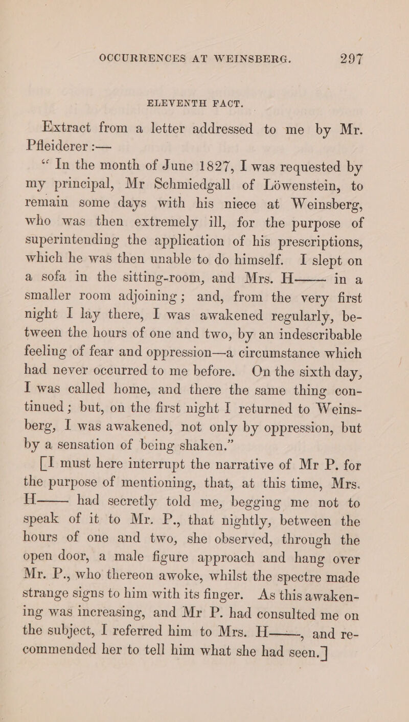 ELEVENTH FACT. Extract from a letter addressed to me by Mr. Pfleiderer :— “ In the month of June 1827, I was requested by my principal, Mr Schmiedgall of Lowenstein, to remain some days with his niece at Weinsberg, who was then extremely ill, for the purpose of superintending the application of his prescriptions, which he was then unable to do himself. I slept on a sofa in the sitting-room, and Mrs. H in a smaller room ee ; and, from the very first night I lay there, I was awakened regularly, be- tween the hours of one and two, by an indescribable feeling of fear and oppression—a circumstance which had never occurred to me before. On the sixth day, I was called home, and there the same thing con- tinued ; but, on the first night I returned to Weins- berg, I was awakened, not only by oppression, but by a sensation of being shaken.” [I must here interrupt the narrative of Mr P. for the purpose of mentioning, that, at this time, Mrs. H had secretly told me, begging me not to speak of it to Mr. P., that nightly, between the hours of one and two, she observed, through the open door, a male figure approach and hang over Mr. P., who thereon awoke, whilst the spectre made ige signs to him with its finger. As this awaken- ing was increasing, and Mr P. had consulted me on the subject, I referred him to Mrs. H » and re- commended her to tell him what she had seen. ]