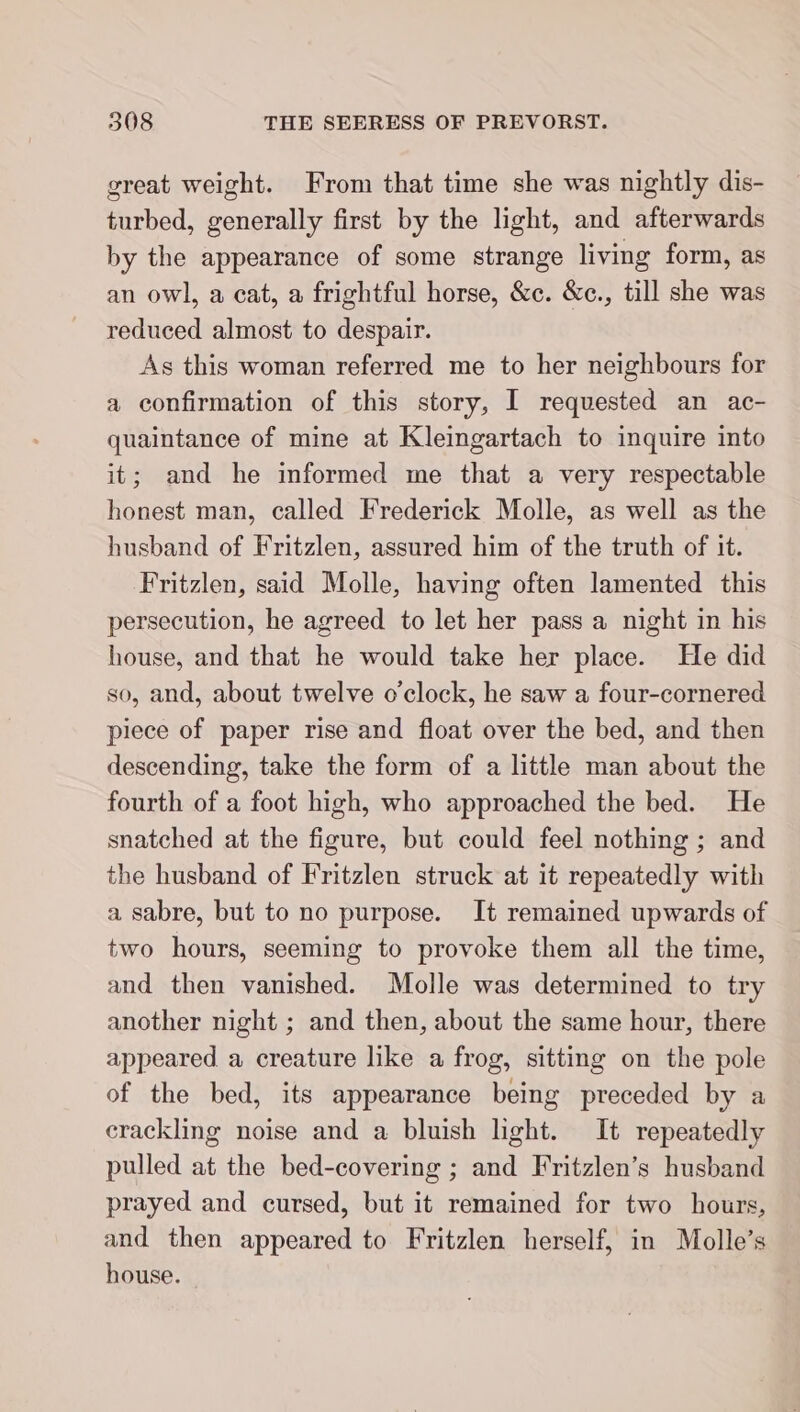 great weight. From that time she was nightly dis- turbed, generally first by the light, and afterwards by the appearance of some strange living form, as an owl, a cat, a frightful horse, &amp;c. &amp;c., till she was reduced almost to despair. As this woman referred me to her neighbours for a confirmation of this story, I requested an ac- quaintance of mine at Kleingartach to inquire into it; and he informed me that a very respectable honest man, called Frederick Molle, as well as the husband of Fritzlen, assured him of the truth of it. Fritzlen, said Molle, having often lamented this persecution, he agreed to let her pass a night in his house, and that he would take her place. He did so, and, about twelve o’clock, he saw a four-cornered piece of paper rise and float over the bed, and then descending, take the form of a little man about the fourth of a foot high, who approached the bed. He snatched at the figure, but could feel nothing ; and the husband of Fritzlen struck at it repeatedly with a sabre, but to no purpose. It remained upwards of two hours, seeming to provoke them all the time, and then vanished. Molle was determined to try another night ; and then, about the same hour, there appeared a creature like a frog, sitting on the pole of the bed, its appearance being preceded by a crackling noise and a bluish light. It repeatedly pulled at the bed-covering ; and Fritzlen’s husband prayed and cursed, but it remained for two hours, and then appeared to Fritzlen herself, in Molle’s house.