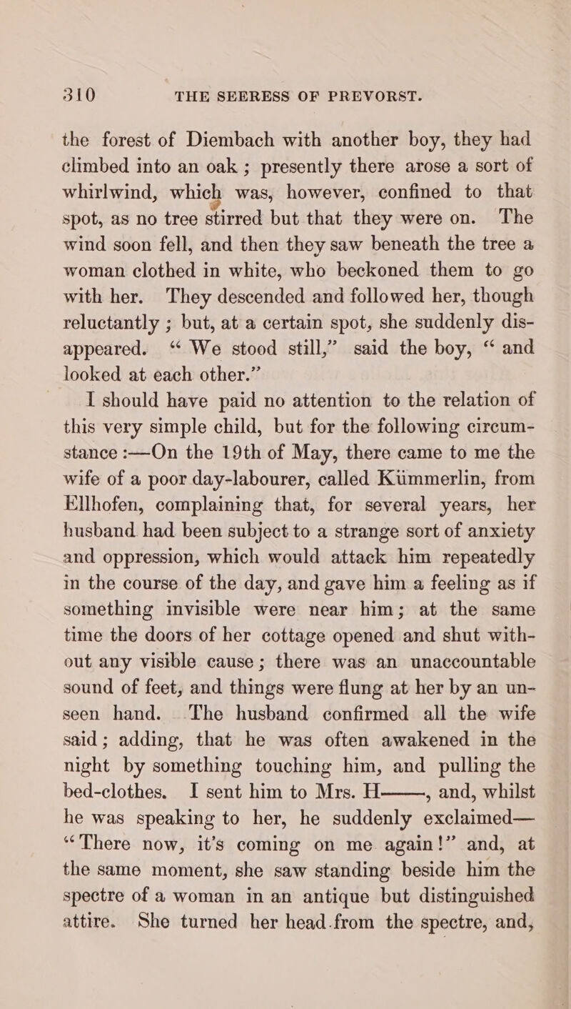 the forest of Diembach with another boy, they had climbed into an oak ; presently there arose a sort of whirlwind, which was, however, confined to that spot, as no tree stirred but that they were on. The wind soon fell, and then they saw beneath the tree a woman clothed in white, who beckoned them to go with her. They descended and followed her, though reluctantly ; but, at a certain spot, she suddenly dis- appeared. “ We stood still,” said the boy, “ and looked at each other.” I should have paid no attention to the relation of this very simple child, but for the following circum- stance :—On the 19th of May, there came to me the wife of a poor day-labourer, called Kümmerlin, from Ellhofen, complaining that, for several years, her husband had been subject to a strange sort of anxiety and oppression, which would attack him repeatedly in the course of the day, and gave him a feeling as if something invisible were near him; at the same time the doors of her cottage opened and shut with- out any visible cause ; there was an unaccountable sound of feet, and things were flung at her by an un- seen hand. The husband confirmed all the wife said; adding, that he was often awakened in the night by something touching him, and pulling the bed-clothes. I sent him to Mrs. H , and, whilst he was speaking to her, he suddenly exclaimed— “There now, it’s coming on me again!” and, at the same moment, she saw standing beside him the spectre of a woman in an antique but distinguished attire. She turned her head.from the spectre, and,