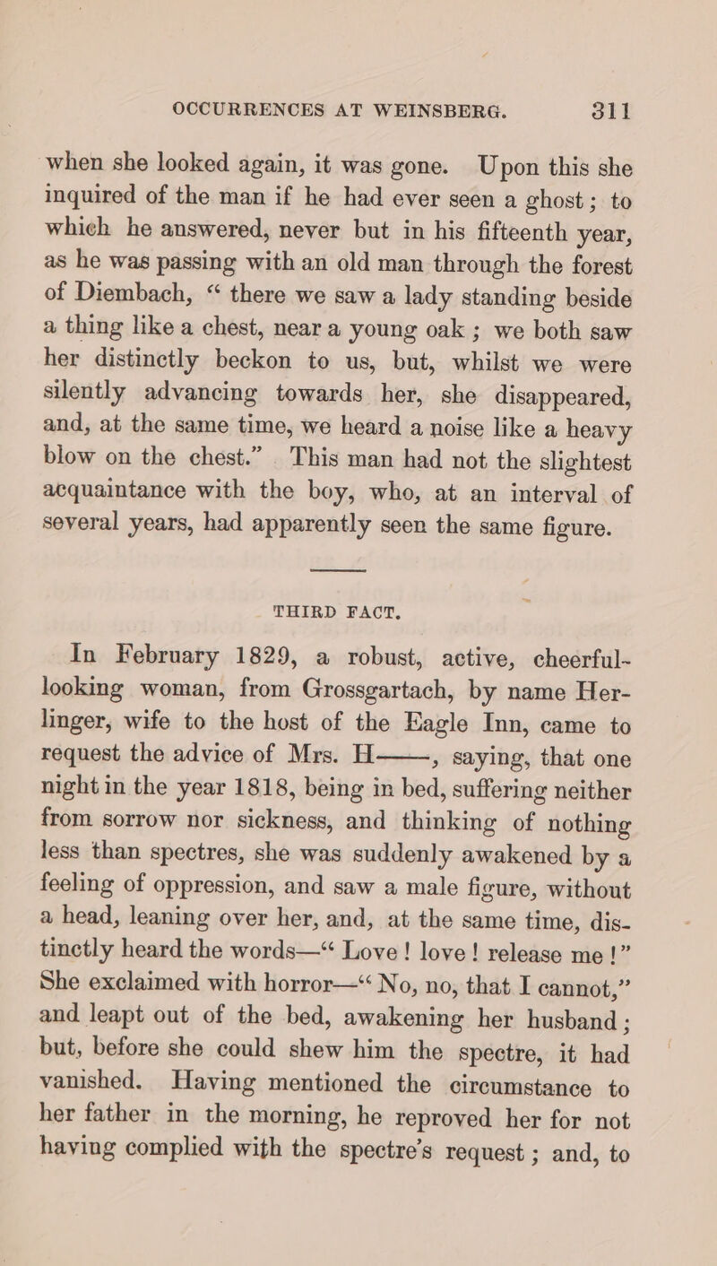 when she looked again, it was gone. Upon this she inquired of the man if he had ever seen a ghost; to which he answered, never but in his fifteenth year, as he was passing with an old man through the forest of Diembach, “ there we saw a lady standing beside a thing like a chest, near a young oak ; we both saw her distinctly beckon to us, but, whilst we were silently advancing towards her, she disappeared, and, at the same time, we heard a noise like a heavy blow on the chest.” This man had not the slightest acquaintance with the boy, who, at an interval of several years, had apparently seen the same figure. THIRD FACT, In February 1829, a robust, active, cheerful- looking woman, from Grossgartach, by name Her- linger, wife to the host of the Eagle Inn, came to request the advice of Mrs. H » saying, that one night in the year 1818, being in bed, suffering neither from sorrow nor sickness, and thinking of nothing less than spectres, she was suddenly awakened by a feeling of oppression, and saw a male figure, without a head, leaning over her, and, at the same time, dis- tinctly heard the words—“ Love ! love! release me !” She exclaimed with horror—“ No, no, that I cannot,” and leapt out of the bed, awakening her husband ; but, before she could shew him the spectre, it had vanished. Having mentioned the circumstance to her father in the morning, he reproved her for not having complied with the spectre’s request ; and, to