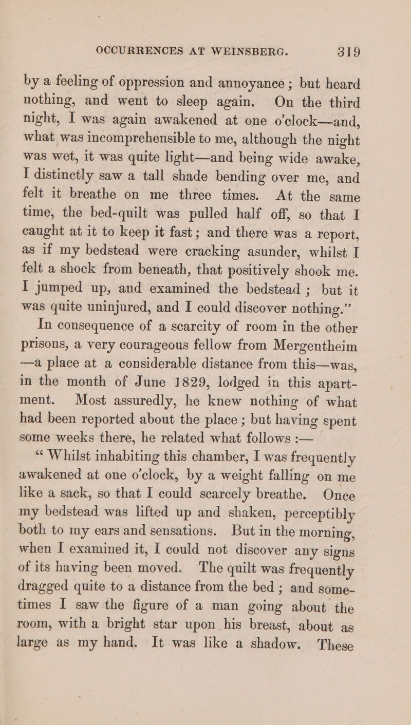 _ bya feeling of oppression and annoyance ; but heard nothing, and went to sleep again. On the third night, I was again awakened at one o’clock—and, what was incomprehensible to me, although the night was wet, it was quite light—and being wide awake, I distinetly saw a tall shade bending over me, and felt it breathe on me three times. At the same time, the bed-quilt was pulled half off, so that I caught at it to keep it fast; and there was a report, as if my bedstead were cracking asunder, whilst I felt a shock from beneath, that positively shook me. I jumped up, and examined the bedstead ; but it was quite uninjured, and I could discover nothing.” In consequence of a scarcity of room in the other prisons, a very courageous fellow from Mergentheim —a place at a considerable distance from this—was, in the month of June 1829, lodged in this apart- ment. Most assuredly, he knew nothing of what had been reported about the place ; but having spent some weeks there, he related what follows :— “Whilst inhabiting this chamber, I was frequently awakened at one o'clock, by a weight falling on me like a sack, so that I could scarcely breathe. Once my bedstead was lifted up and shaken, perceptibly both to my ears and sensations. But in the morning, when I examined it, I could not discover any signs of its having been moved. The quilt was frequently dragged quite to a distance from the bed ; and some- times I saw the figure of a man going about the room, with a bright star upon his breast, about as large as my hand. It was like a shadow. These