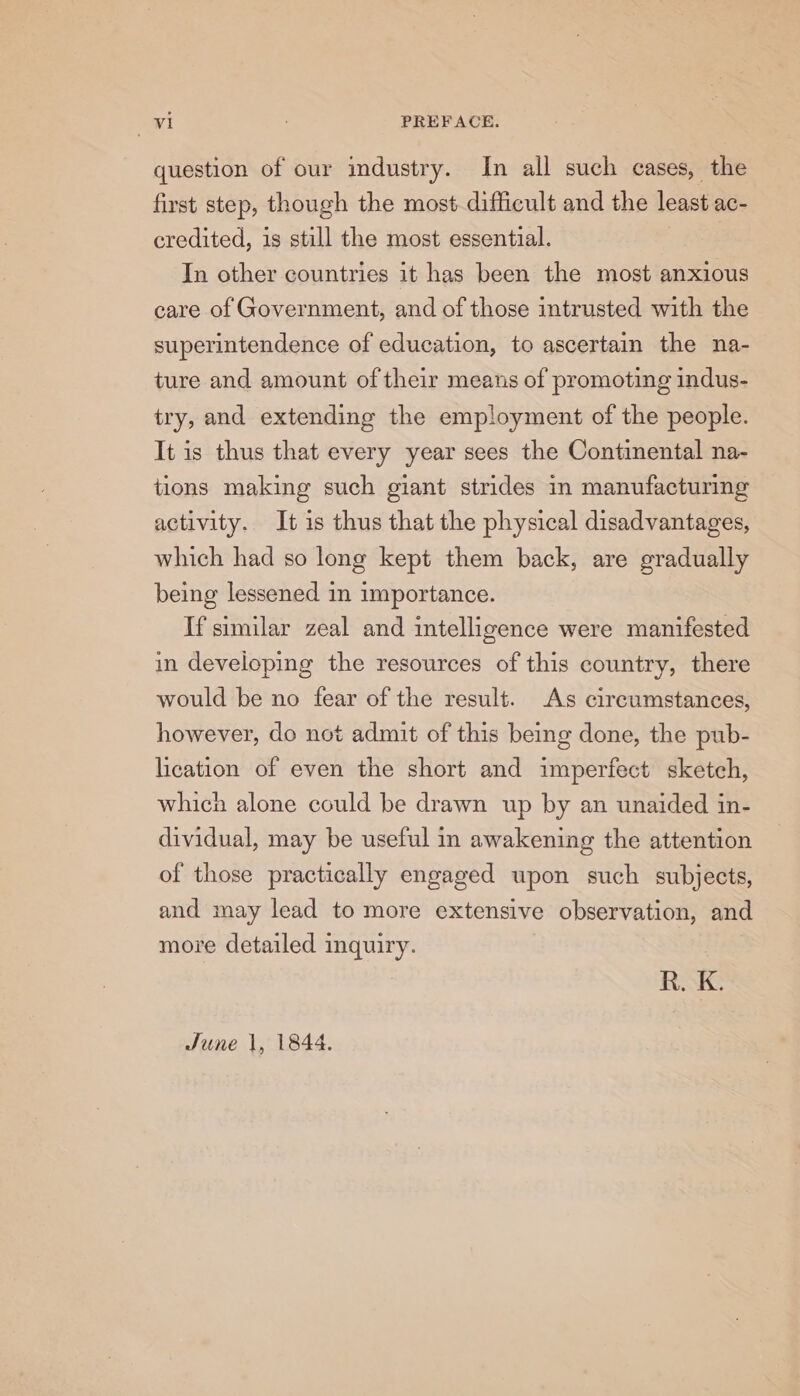 question of our industry. In all such cases, the first step, though the most. difficult and the least ac- credited, is still the most essential. ; In other countries it has been the most anxious care of Government, and of those intrusted with the superintendence of education, to ascertain the na- ture and amount of their means of promoting indus- try, and extending the employment of the people. It is thus that every year sees the Continental na- tions making such giant strides in manufacturing activity. It is thus that the physical disadvantages, which had so long kept them back, are gradually being lessened in importance. If similar zeal and intelligence were manifested in developing the resources of this country, there would be no fear of the result. As circumstances, however, do not admit of this being done, the pub- lication of even the short and imperfect sketch, which alone could be drawn up by an unaided in- dividual, may be useful in awakening the attention of those practically engaged upon such subjects, and may lead to more extensive observation, and more detailed inquiry. R. K. June 1, 1844.