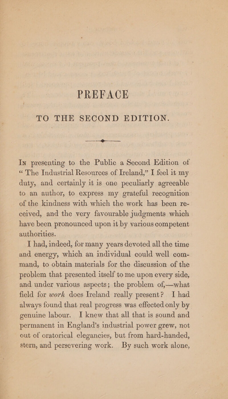 TO THE SECOND EDITION. —__—_——_—_— In presenting to the Public a Second Edition of “The Industrial Resources of Ireland,” I feel 1t my duty, and certainly it is one peculiarly agreeable to an author, to express my grateful recognition of the kindness with which the work has been re- ceived, and the very favourable judgments which have been pronounced upon it by various competent authorities. I had, indeed, for many years devoted all the time and energy, which an individual could well com- mand, to obtain materials for the discussion of the problem that presented itself to me upon every side, and under various aspects; the problem of,—what field for work does Ireland really present? I had always found that real progress was effected only by genuine labour. I knew that all that is sound and permanent in England’s industrial power grew, not out of oratorical elegancies, but from hard-handed, stern, and persevering work. By such work alone,