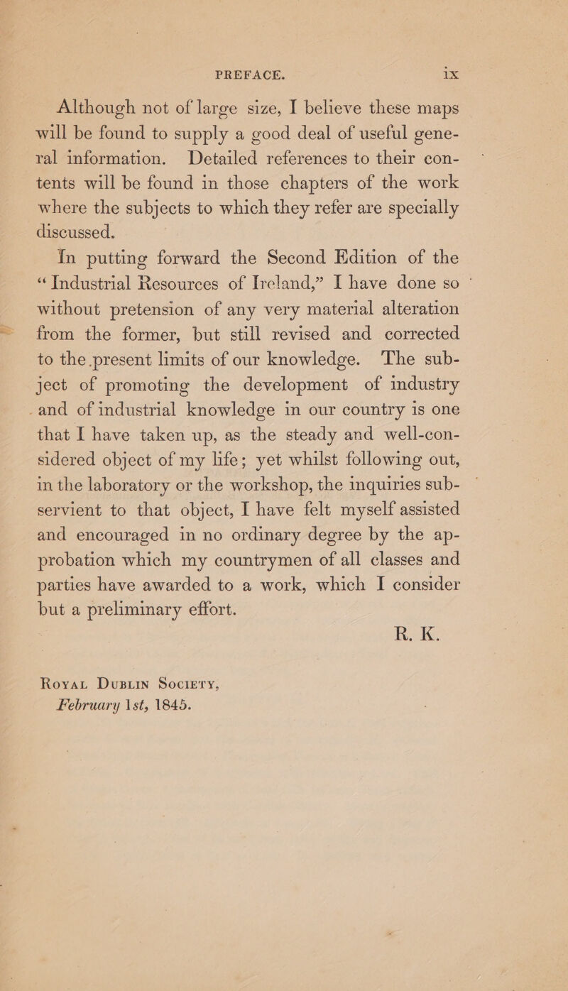 Although not of large size, I believe these maps will be found to supply a good deal of useful gene- ral information. Detailed references to their con- tents will be found in those chapters of the work where the subjects to which they refer are specially discussed. In putting forward the Second Edition of the “Industrial Resources of Ireland,” I have done so ° without pretension of any very material alteration from the former, but still revised and corrected to the present limits of our knowledge. The sub- ject of promoting the development of industry that I have taken up, as the steady and well-con- sidered object of my life; yet whilst following out, in the laboratory or the workshop, the inquiries sub- servient to that object, I have felt myself assisted and encouraged in no ordinary degree by the ap- probation which my countrymen of all classes and parties have awarded to a work, which I consider but a preliminary effort. RAG. Royat Dusuin Sociery, February \st, 1845.