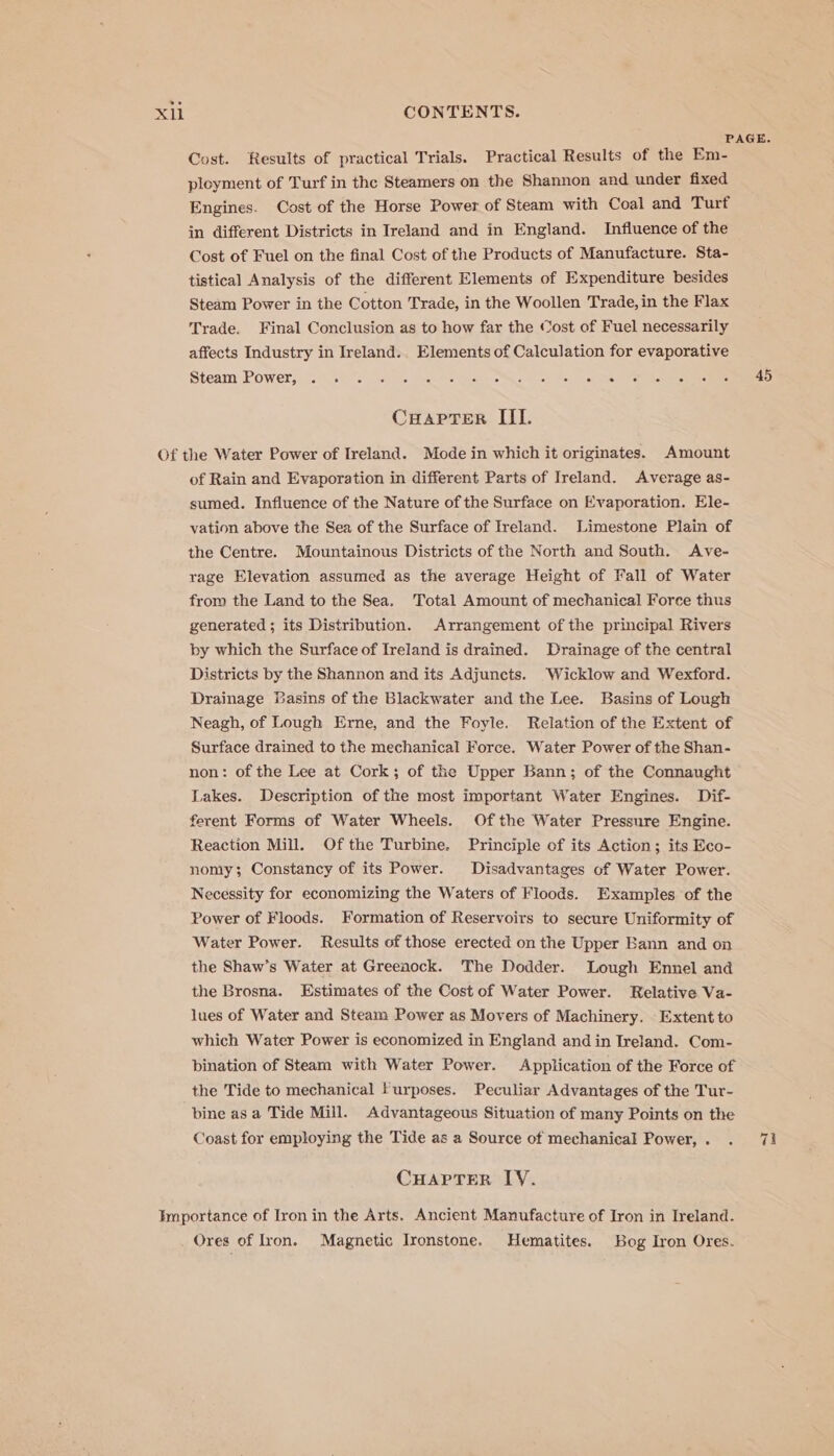 PAGE. Cost. Results of practical Trials. Practical Results of the Em- ployment of Turf in the Steamers on the Shannon and under fixed Engines. Cost of the Horse Power of Steam with Coal and Turf in different Districts in Ireland and in England. Influence of the Cost of Fuel on the final Cost of the Products of Manufacture. Sta- tistical Analysis of the different Elements of Expenditure besides Steam Power in the Cotton Trade, in the Woollen Trade, in the Flax Trade. Final Conclusion as to how far the Cost of Fuel necessarily affects Industry in Ireland. Elements of Calculation for evaporative Steam’ -Powerjoce eS ep he ge ce eee ae Rene ot aie et ceo OD CHapTer III. Of the Water Power of Ireland. Mode in which it originates. Amount of Rain and Evaporation in different Parts of Ireland. Average as- sumed. Influence of the Nature of the Surface on Evaporation. Ele- vation above the Sea of the Surface of Ireland. Limestone Plain of the Centre. Mountainous Districts of the North and South. Ave- rage Elevation assumed as the average Height of Fall of Water from the Land to the Sea. Total Amount of mechanical Force thus generated; its Distribution. Arrangement of the principal Rivers by which the Surface of Ireland is drained. Drainage of the central Districts by the Shannon and its Adjuncts. Wicklow and Wexford. Drainage Basins of the Blackwater and the Lee. Basins of Lough Neagh, of Lough Erne, and the Foyle. Relation of the Extent of Surface drained to the mechanical Force. Water Power of the Shan- non: of the Lee at Cork; of the Upper Bann; of the Connaught Lakes. Description of the most important Water Engines. Dif- ferent Forms of Water Wheels. Of the Water Pressure Engine. Reaction Mill. Of the Turbine. Principle of its Action; its Eco- nomy; Constancy of its Power. Disadvantages of Water Power. Necessity for economizing the Waters of Floods. Examples of the Power of Floods. Formation of Reservoirs to secure Uniformity of Water Power. Results of those erected on the Upper Bann and on the Shaw’s Water at Greenock. The Dodder. Lough Ennel and the Brosna. Estimates of the Cost of Water Power. Relative Va- lues of Water and Steam Power as Movers of Machinery. Extent to which Water Power is economized in England and in Ireland. Com- bination of Steam with Water Power. Application of the Force of the Tide to mechanical Furposes. Peculiar Advantages of the Tur- bine as a Tide Mill. Advantageous Situation of many Points on the Coast for employing the Tide as a Source of mechanical Power, . ‘cr CHAPTER IY. Importance of Iron in the Arts. Ancient Manufacture of Iron in Ireland. Ores of Iron. Magnetic Ironstone. Hematites. Bog Iron Ores.