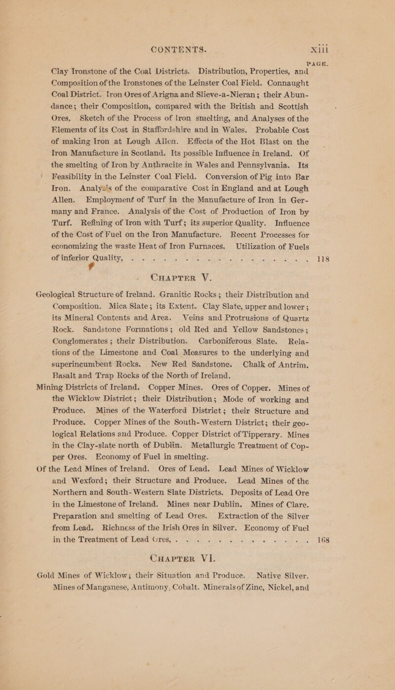 PAGE, Clay Tronstone of the Coal Districts. Distribution, Properties, and Composition of the Ironstones of the Leinster Coal Field. Connaught Coal District. tron Ores of Arigna and Slieve-a-Nieran; their Abun- dance; their Compasition, compared with the British and Scottish Ores. Sketch of the Precess of Iron smelting, and Analyses of the Elements of its Cost in Staffordshire and in Wales. Probable Cost of making Iron at Lough Allen. Effects of the Hot Blast on the Tron Manufacture in Scotland. Its pessible Influence in Ireland. Of the smelting of Iron by Anthracite in Wales and Pennsylvania. Its ‘ Feasibility in the Leinster Coal Field. Conversion of Pig into Bar Iron. Analyv's of the comparative Cost in England and at Lough Allen. Employment of Turf in the Manufacture of Iron in Ger- many and France. Analysis of the Cost of Production of Iron by Turf. Refining of Iron with Turf; its superior Quality. Influence of the Cost of Fuel on the Iron Manufacture. Recent Processes for economizing the waste Heat of Iron Furnaces. Utilization of Fuels Olintemer Quality, ahs 5 Oe eee ele ate Mes: les ce Se casey ot Tals CHAPTER VY. Geological Structure of Ireland. Granitic Rocks; their Distribution and Composition. Mica Slate; its Extent. Clay Slate, upper and lower ; its Mineral Contents and Area. Veins and Protrusions of Quartz Rock. Sandstone Formations; old Red and Yellow Sandstones; Cenglomerates ; their Distribution. Carboniferous Slate. Rela- tions of the Limestone and Coal Measures to the underlying and superincumbent Rocks. New Red Sandstone. Chalk of Antrim. Basalt and Trap Rocks of the North ef Ireland. Mining Districts of Ireland. Copper Mines. Ores of Copper. Mines of the Wicklow District; their Distribution; Mode of working and Produce. Mines of the Waterford District; their Structure and Produce. Copper Mines of the South-Western District; their geo- logical Relations and Produce. Copper District of Tipperary. Mines in the Clay-slate north of Dublin. Metallurgic Treatment of Cop- per Ores. Economy of Fuel in smelting. Of the Lead Mines of Ireland. Ores of Lead. Lead Mines of Wicklow and Wexford; their Structure and Produce. Lead Mines of the Northern and South-Western Slate Districts. Deposits of Lead Ore in the Limestone of Ireland. Mines near Dublin. Mines of Clare. Preparation and smelting of Lead Ores. Extraction of the Silver from Lead. Richness of the Irish Ores in Silver. Economy of Fuel infthe-Teeatment or ead “Ores... Tcwged ys) ils suck)’ s\cgaiiys) ve) eee sue LOS CHaprer VI. Gold Mines of Wicklow; their Situation and Produce. Native Silver. Mines of Manganese, Antimony, Cobalt. Minerals of Zinc, Nickel, and