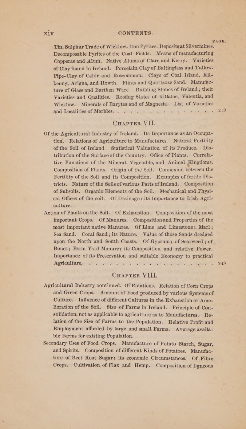 PAGE. Tin, Sulphur Trade of Wickiow. Iron Pyrites. Deposits at Silvermines. Decomposable Pyrites of the Coal Fields. Means of manufacturing Copperas and Alum. Native Alums of Clare and Kerry. Varieties of Clay found in Ireland. Porcelain Clay of Baltinglass and Tullow. Pipe-Clay of Cahir and Roscommon. Clays cf Coal Island, Kil- kenny, Arigna, and Howth. Flints and Quartzoze Sand. Manufac- ture of Glass and Earthen Ware. Building Stones of Ireland; their Varieties and Qualities. Roofing Slates of Killaloe, Valentia, and Wicklow. Minerals of Barytes and of Magnesia. List of Varieties and Localities of Marbles. \....£0&gt; 1.5 - ockoe Jag 3. Gia ee CHAPTER VII. Of the Agricultural Industry of Ireland. Its Importance as an Occupa- tion. Relations of Agriculture to Manufactures. Natural Fertility of the Soil of Ireland. Statistical Valuation of its Produce. Dis- tribution of the Surface of the Country. Office of Plants. Correla- tive Functions of the Mineral, Vegetabie, and Animal Kingdoms. Composition of Plants. Origin of the Scii. Connexion between the Fertility of the Soil and its Composition. Examples of fertile Dis- tricts. Nature of the Soils of various Parts of Ireland. Composition of Subsoils. Organic Elements of the Soil. Mechanical and Physi- cal Offices of the soil. Of Drainage: its Importance to Irish Agri- culture. Action of Plants on the Soil. Of Exhaustion. Composition of the most important Crops. Of Manures. Composition and Properties of the most important native Manures. Of Lime and Limestone; Marl; Sea Sand. Coral Sand; its Nature. Value of those Sands dredged unon the North and South Coasts. Of Gypsum; of Sea-weed ; of Bones; Farm Yard Manure; its Composition and relative Power. Importance of its Preservation and suitable Economy to practical ARTIC TAT 6 esa EP ie Rs oN ta ge dare RO eg Re 249 CuaptTer VIII. Agricultural Industry continued. Of Rotations. Relation of Corn Crops and Green Crops. Amount of Food produced by various Systems of Culture. Influence of different Cultures in the Exhaustion or Ame- lioration of the Soil. Size of Farms in Ireland. Principle of Con- solidation, not as applicable to agriculture as to Manufactures. Re- lation of the Size of Farms to the Population. Relative Profit and Employment afforded by large and small Farms. Average availa- ble Farms for existing Population. Secondary Uses of Food Crops. Manufacture of Potato Starch, Sugar, and Spirits. Composition of different Kinds of Potatoes. Manufac- ture of Beet Root Sugar; its economic Circumstances. Of Fibre Crops. Cultivation of Flax and Hemp. Composition of ligneous