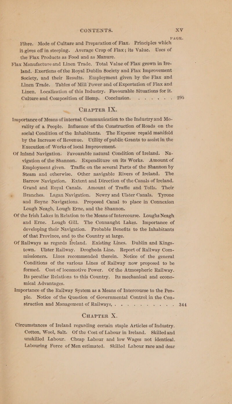 Fibre. Mode of Culture and Preparation of Flax. Principles which it gives off in steeping. Average Crop of Flax; its Value. Uses of the Flax Products as Food and as Manure. Flax Manufacture and Linen Trade. Total Value of Flax grown in Ire- land. Exertions of the Royal Dublin Society and Flax Improvement Society, and their Results. Employment given by the Flax and Linen Trade. Tables of Mill Power and of Exportation of Flax and Linen. Localization of this Industry. Favourable Situations for it. Culture and Composition of Hemp. Conclusion. . . . + — CHaprer IX, Importance of Means of internal Communication to the Industry and Mo- rality of a People. Influence of the Construction of Roads on the social Condition of the Inhabitants. ‘The Expense repaid manifold by the Increase of Revenue. Utility of public Grants to assist in the Execution of Works of local Improvement. Of Inland Navigation. Favourable natural Condition of Ireland. Na- vigation of the Skannon. Expenditure on its Works. Amount of Employment given. Traffic on the several Parts of the Shannon by Steam and otherwise. Other navigable Rivers of Ireland. The Barrow Navigation. Extent and Direction of the Canals of Ireland. Grand and Royal Canals. Amount of Traffic and Tolls. Their Branches. Lagan Navigation. Newry and Ulster Canals. Tyrone and Boyne Navigations. Proposed Canal to place in Connexion Lough Neagh, Lough Erne, and the Shannon. Of the Irish Lakes in Relation to the Means of Intercourse. Loughs Neagh and Erne. Lougb Gill, The Connaught Lakes. Importance of developing their Navigation. Probable Benefits to the Inhabitants of that Province, and - the Country at large. Of Railways as regards Ireland. Existing Lines. Dublin and Kings- town. Ulster Railway. Drogheda Line. Report of Railway Com- missioners. Lines recommended therein. Notice of the general Conditions of the various Lines of Railway now proposed to be formed. Cost of locomotive Power. Of the Atmospheric Railway. Its peculiar Relations to this Country. Its mechanical and econo- mical Advantages. Importance of the Railway System as a Means of Intercourse to the Peo- ple. Notice of the Question of Governmental Control in the Con- struction and Management of Railways, . CHAPTER X. Circumstances of Ireland regarding certain staple Articles of Industry. Cotton, Wool, Salt. Of the Cost of Labour in Ireland. Skilled and unskilled Labour. Cheap Labour and low Wages not identical. Labouring Force ef Men estimated. Skilled Labour rare and dear 344