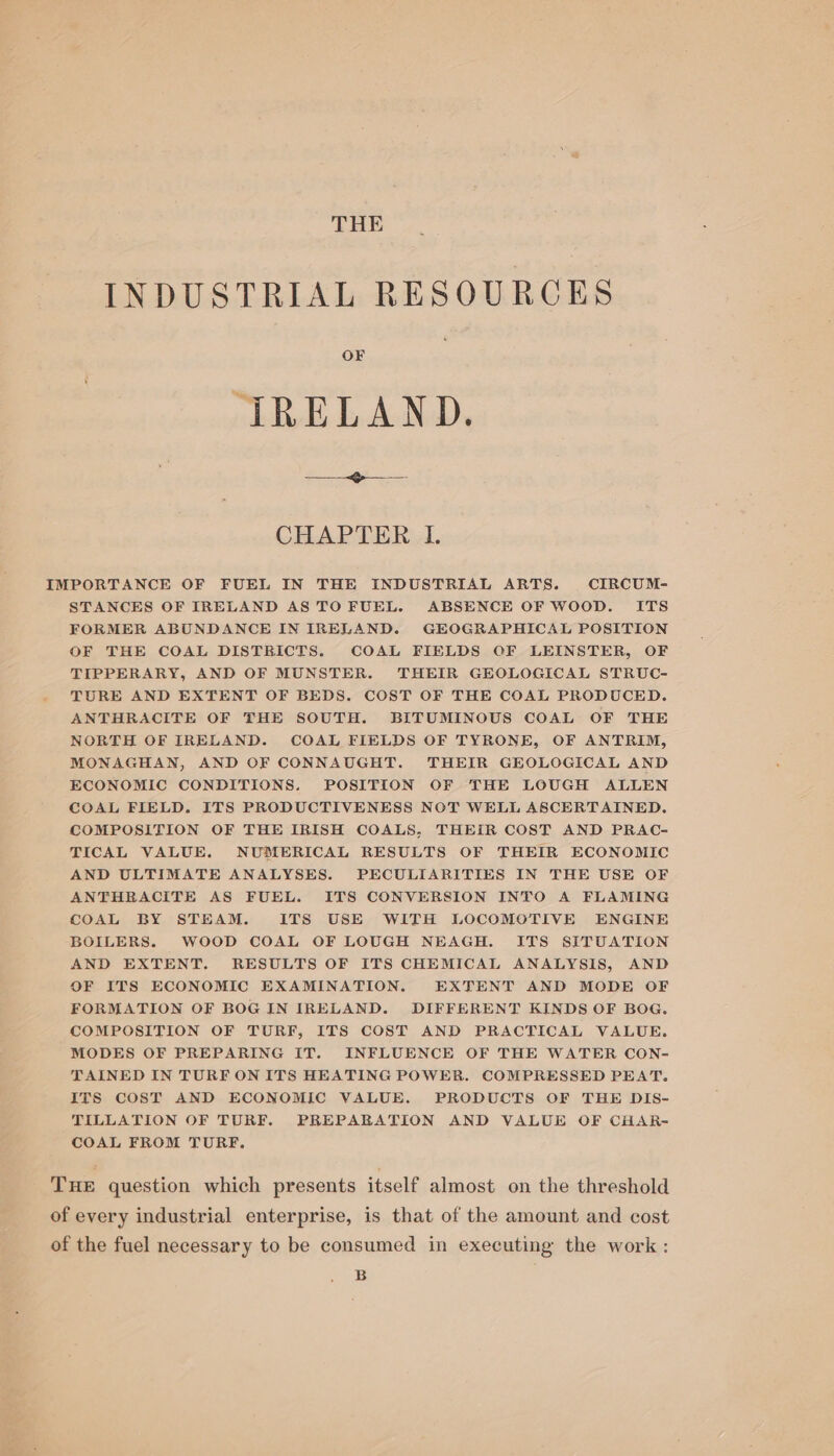 THE INDUSTRIAL RESOURCES OF IRELAND. —— - «Ge -— CHAPTER 1. IMPORTANCE OF FUEL IN THE INDUSTRIAL ARTS. CIRCUM- STANCES OF IRELAND AS TO FUEL. ABSENCE OF WOOD. ITS FORMER ABUNDANCE IN IRELAND. GEOGRAPHICAL POSITION OF THE COAL DISTRICTS. COAL FIELDS OF LEINSTER, OF TIPPERARY, AND OF MUNSTER. THEIR GEOLOGICAL STRUC- TURE AND EXTENT OF BEDS. COST OF THE COAL PRODUCED. ANTHRACITE OF THE SOUTH. BITUMINOUS COAL OF THE NORTH OF IRELAND. COAL FIELDS OF TYRONE, OF ANTRIM, MONAGHAN, AND OF CONNAUGHT. THEIR GEOLOGICAL AND ECONOMIC CONDITIONS. POSITION OF THE LOUGH ALLEN COAL FIELD. ITS PRODUCTIVENESS NOT WELL ASCERTAINED. COMPOSITION OF THE IRISH COALS, THEIR COST AND PRAC- TICAL VALUE. NUMERICAL RESULTS OF THEIR ECONOMIC AND ULTIMATE ANALYSES. PECULIARITIES IN THE USE OF ANTHRACITE AS FUEL. ITS CONVERSION INTO A FLAMING COAL BY STEAM. ITS USE WITH LOCOMOTIVE ENGINE BOILERS. WOOD COAL OF LOUGH NEAGH. ITS SITUATION AND EXTENT. RESULTS OF ITS CHEMICAL ANALYSIS, AND OF ITS ECONOMIC EXAMINATION. EXTENT AND MODE OF FORMATION OF BOG IN IRELAND. DIFFERENT KINDS OF BOG. COMPOSITION OF TURF, ITS COST AND PRACTICAL VALUE. MODES OF PREPARING IT. INFLUENCE OF THE WATER CON- TAINED IN TURF ON ITS HEATING POWER. COMPRESSED PEAT. ITS COST AND ECONOMIC VALUE. PRODUCTS OF THE DIS- TILLATION OF TURF. PREPABATION AND VALUE OF CHAR- COAL FROM TURF. THE question which presents itself almost on the threshold of every industrial enterprise, is that of the amount and cost of the fuel necessary to be consumed in executing the work : B