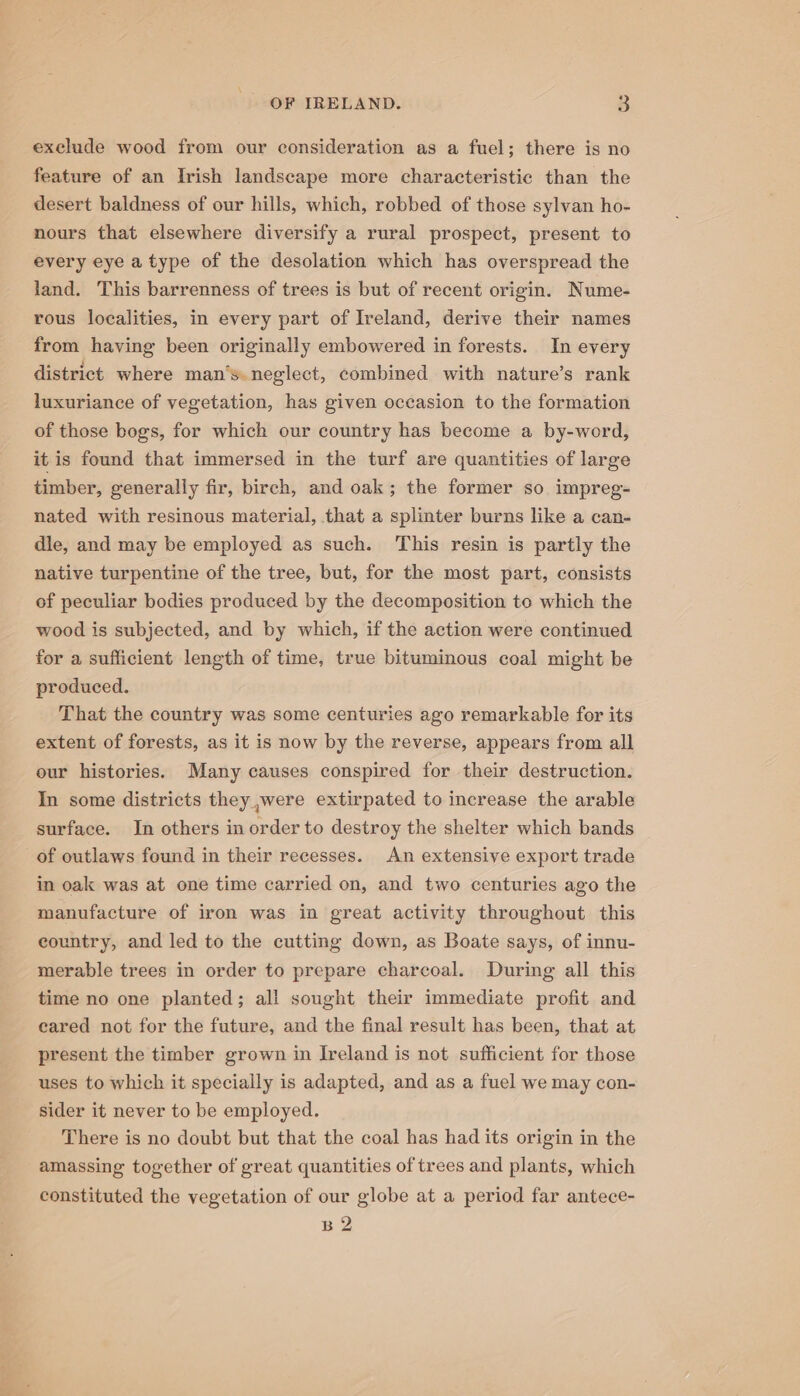 exclude wood from our consideration as a fuel; there is no feature of an Irish landscape more characteristic than the desert baldness of our hills, which, robbed of those sylvan ho- nours that elsewhere diversify a rural prospect, present to every eye a type of the desolation which has overspread the land. This barrenness of trees is but of recent origin. Nume- rous localities, in every part of Ireland, derive their names from having been originally embowered in forests. In every district where man’s. neglect, combined with nature’s rank luxuriance of vegetation, has given occasion to the formation of those bogs, for which our country has become a by-word, it is found that immersed in the turf are quantities of large timber, generally fir, birch, and oak; the former so. impreg- nated with resinous material, that a splinter burns like a can- dle, and may be employed as such. This resin is partly the native turpentine of the tree, but, for the most part, consists of peculiar bodies produced by the decomposition to which the wood is subjected, and by which, if the action were continued for a sufficient length of time, true bituminous coal might be produced. That the country was some centuries ago remarkable for its extent of forests, as it is now by the reverse, appears from all our histories. Many causes conspired for their destruction. In some districts they ,were extirpated to increase the arable surface. In others in order to destroy the shelter which bands of outlaws found in their recesses. An extensive export trade in oak was at one time carried on, and two centuries ago the manufacture of iron was in great activity throughout this country, and led to the cutting down, as Boate says, of innu- merable trees in order to prepare charcoal. During all this time no one planted; all sought their immediate profit and eared not for the future, and the final result has been, that at present the timber grown in Ireland is not sufficient for those uses to which it specially is adapted, and as a fuel we may con- sider it never to be employed. There is no doubt but that the coal has had its origin in the amassing together of great quantities of trees and plants, which constituted the vegetation of our globe at a period far antece- B2