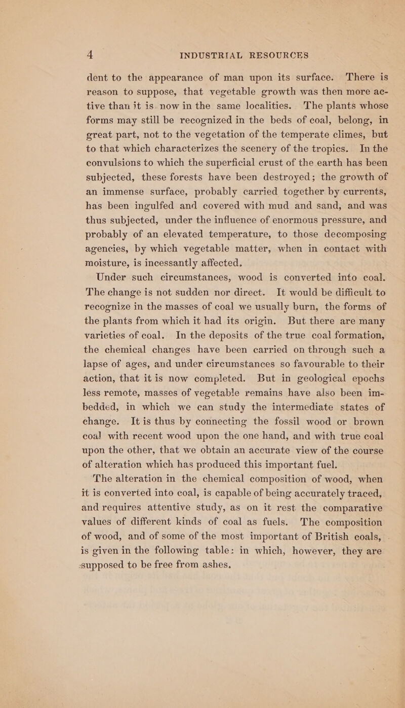 dent to the appearance of man upon its surface. There is reason to suppose, that vegetable growth was then more ac- tive than it is now in the same localities. 'The plants whose forms may still be recognized in the beds of coal, belong, in great part, not to the vegetation of the temperate climes, but to that which characterizes the scenery of the tropics. In the convulsions to which the superficial crust of the earth has been subjected, these forests have been destroyed; the growth of an immense surface, probably carried together by currents, has been ingulfed and covered with mud and sand, and was thus subjected, under the influence of enormous pressure, and probably of an elevated temperature, to those decomposing agencies, by which vegetable matter, when in contact with moisture, is incessantly affected. Under such circumstances, wood is converted into coal. The change is not sudden nor direct. It would be difficult to recognize in the masses of coal we usually burn, the forms of the plants from which it had its origin. But there are many varieties of coal. In the deposits of the true coal formation, the chemical changes have been carried on through such a lapse of ages, and under circumstances so favourable to their action, that it is now completed. But in geological epochs less remote, masses of vegetable remains have also been im- bedded, in which we can study the intermediate states of change. It is thus by connecting the fossil wood or brown coal with recent wood upon the one hand, and with true coal upon the other, that we obtain an accurate view of the course of alteration which has produced this important fuel. The alteration in the chemical composition of wood, when it is converted into coal, is capable of being accurately traced, and requires attentive study, as on it rest the comparative values of different kinds of coal as fuels. The composition of wood, and of some of the most important of British coals, . is given in the following table: in which, however, they are supposed to be free from ashes,